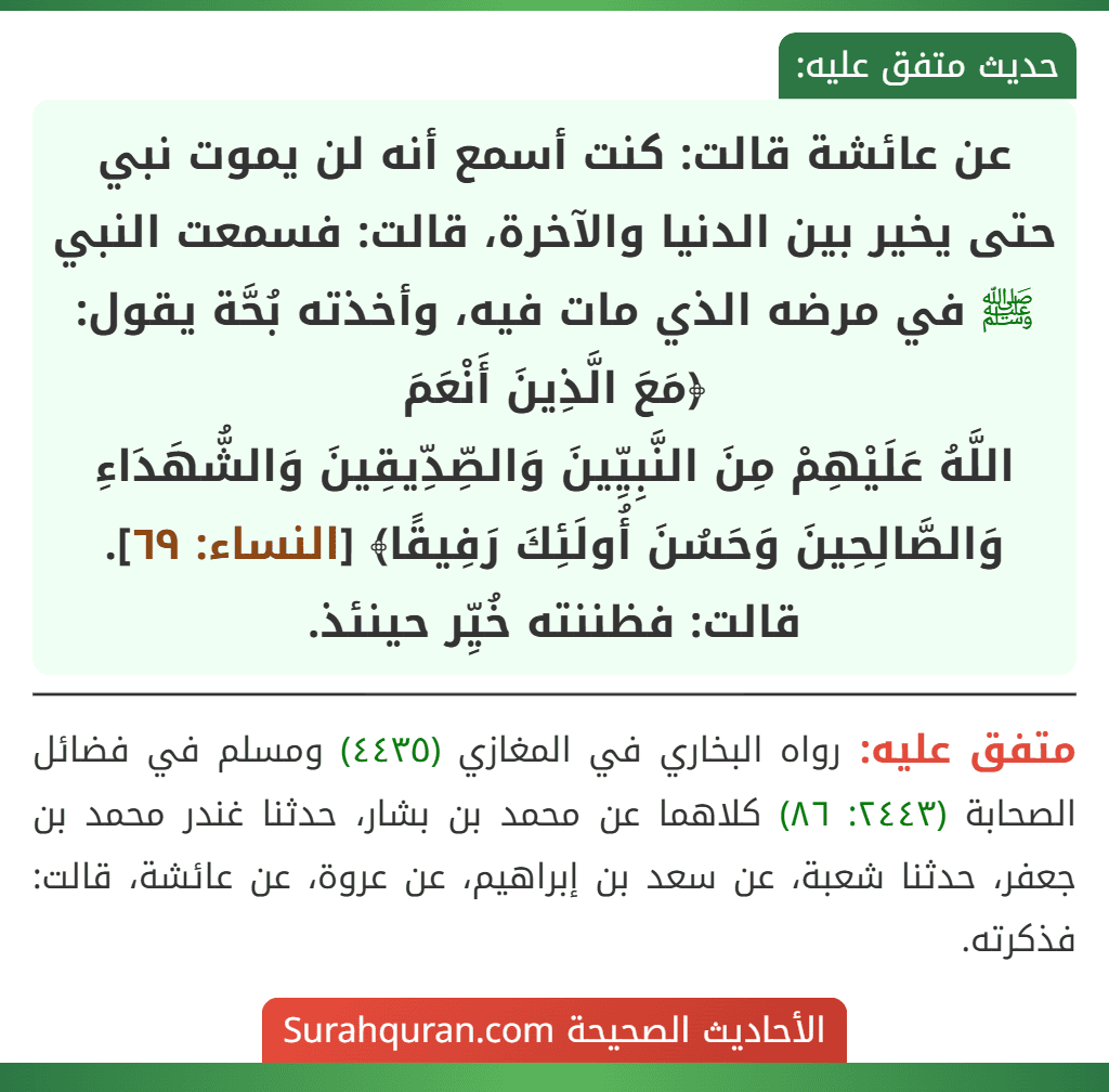 عن عائشة قالت: كنت أسمع أنه لن يموت نبي حتى يخير بين الدنيا والآخرة، قالت: فسمعت النبي ﷺ في مرضه الذي مات فيه، وأخذته بُحَّة يقول: ﴿مَعَ الَّذِينَ أَنْعَمَ
اللَّهُ عَلَيْهِمْ مِنَ النَّبِيِّينَ وَالصِّدِّيقِينَ وَالشُّهَدَاءِ وَالصَّالِحِينَ وَحَسُنَ أُولَئِكَ رَفِيقًا﴾ [النساء: ٦٩].
قالت: فظننته خُيِّر حينئذ.