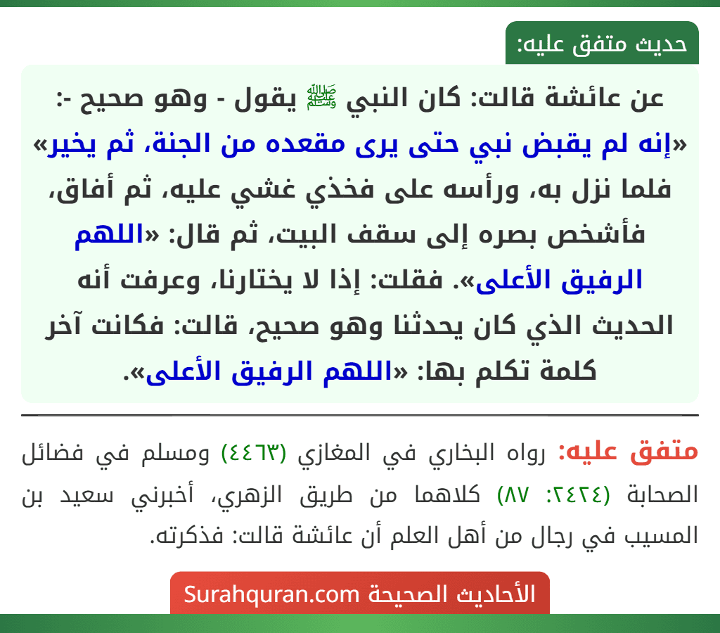 عن عائشة قالت: كان النبي ﷺ يقول - وهو صحيح -: «إنه لم يقبض نبي حتى يرى مقعده من الجنة، ثم يخير» فلما نزل به، ورأسه على فخذي غشي عليه، ثم أفاق، فأشخص بصره إلى سقف البيت، ثم قال: «اللهم الرفيق الأعلى». فقلت: إذا لا يختارنا، وعرفت أنه الحديث الذي كان يحدثنا وهو صحيح، قالت: فكانت آخر كلمة تكلم بها: «اللهم الرفيق الأعلى». عن عائشة قالت: كان النبي ﷺ يقول - وهو صحيح -: «إنه لم يقبض نبي حتى يرى مقعده من الجنة، ثم يخير» فلما نزل به، ورأسه على فخذي غشي عليه، ثم أفاق، فأشخص بصره إلى سقف البيت، ثم قال: «اللهم الرفيق الأعلى». فقلت: إذا لا يختارنا، وعرفت أنه الحديث الذي كان يحدثنا وهو صحيح، قالت: فكانت آخر كلمة تكلم بها: «اللهم الرفيق الأعلى».