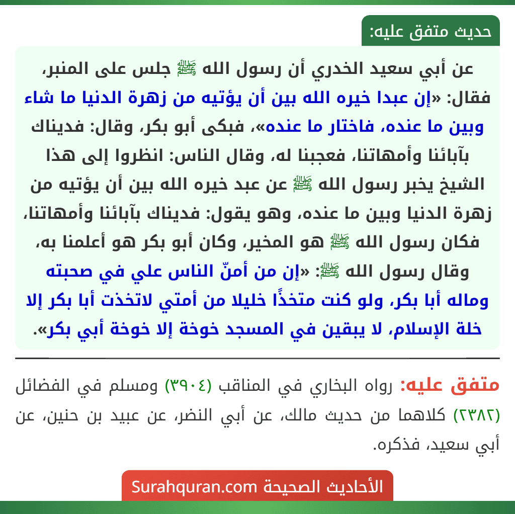 عن أبي سعيد الخدري أن رسول الله ﷺ جلس على المنبر، فقال: «إن عبدا خيره الله بين أن يؤتيه من زهرة الدنيا ما شاء وبين ما عنده، فاختار ما عنده»، فبكى أبو بكر، وقال: فديناك بآبائنا وأمهاتنا، فعجبنا له، وقال الناس: انظروا إلى هذا الشيخ يخبر رسول الله ﷺ عن عبد خيره الله بين أن يؤتيه من زهرة الدنيا وبين ما عنده، وهو يقول: فديناك بآبائنا وأمهاتنا، فكان رسول الله ﷺ هو المخير، وكان أبو بكر هو أعلمنا به، وقال رسول الله ﷺ: «إن من أمنّ الناس علي في صحبته وماله أبا بكر، ولو كنت متخذًا خليلا من أمتي لاتخذت أبا بكر إلا خلة الإسلام، لا يبقين في المسجد خوخة إلا خوخة أبي بكر». عن أبي سعيد الخدري أن رسول الله ﷺ جلس على المنبر، فقال: «إن عبدا خيره الله بين أن يؤتيه من زهرة الدنيا ما شاء وبين ما عنده، فاختار ما عنده»، فبكى أبو بكر، وقال: فديناك بآبائنا وأمهاتنا، فعجبنا له، وقال الناس: انظروا إلى هذا الشيخ يخبر رسول الله ﷺ عن عبد خيره الله بين أن يؤتيه من زهرة الدنيا وبين ما عنده، وهو يقول: فديناك بآبائنا وأمهاتنا، فكان رسول الله ﷺ هو المخير، وكان أبو بكر هو أعلمنا به، وقال رسول الله ﷺ: «إن من أمنّ الناس علي في صحبته وماله أبا بكر، ولو كنت متخذًا خليلا من أمتي لاتخذت أبا بكر إلا خلة الإسلام، لا يبقين في المسجد خوخة إلا خوخة أبي بكر».