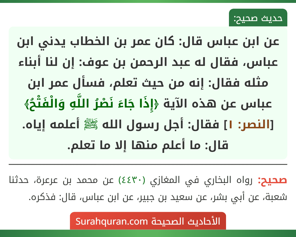 عن ابن عباس قال: كان عمر بن الخطاب يدني ابن عباس، فقال له عبد الرحمن بن عوف: إن لنا أبناء مثله فقال: إنه من حيث تعلم، فسأل عمر ابن عباس عن هذه الآية ﴿إِذَا جَاءَ نَصْرُ اللَّهِ وَالْفَتْحُ﴾ [النصر: ١] فقال: أجل رسول الله ﷺ أعلمه إياه. قال: ما أعلم منها إلا ما تعلم.