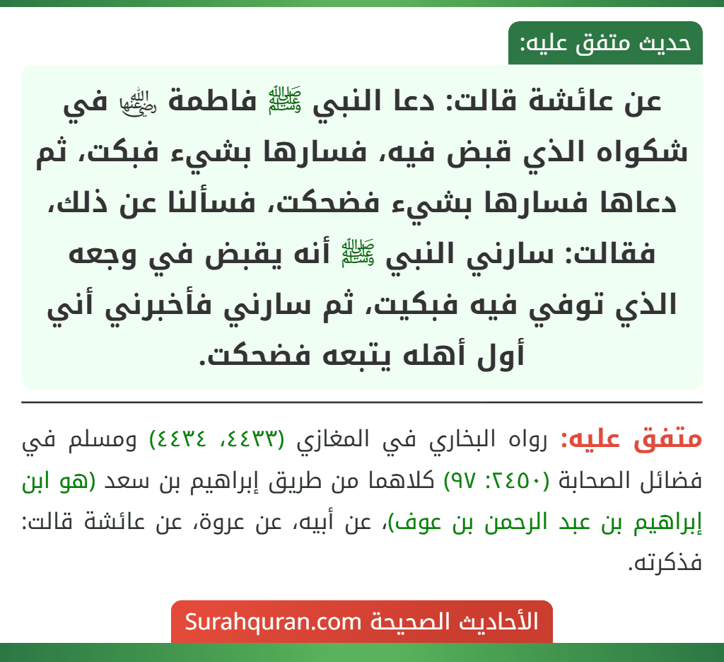 عن عائشة قالت: دعا النبي ﷺ فاطمة ﵂ في شكواه الذي قبض فيه، فسارها بشيء فبكت، ثم دعاها فسارها بشيء فضحكت، فسألنا عن ذلك، فقالت: سارني النبي ﷺ أنه يقبض في وجعه الذي توفي فيه فبكيت، ثم سارني فأخبرني أني أول أهله يتبعه فضحكت.