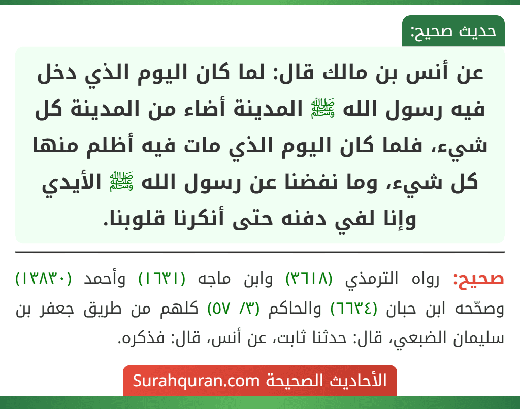عن أنس بن مالك قال: لما كان اليوم الذي دخل فيه رسول الله ﷺ المدينة أضاء من المدينة كل شيء، فلما كان اليوم الذي مات فيه أظلم منها كل شيء، وما نفضنا عن رسول الله ﷺ الأيدي وإنا لفي دفنه حتى أنكرنا قلوبنا.