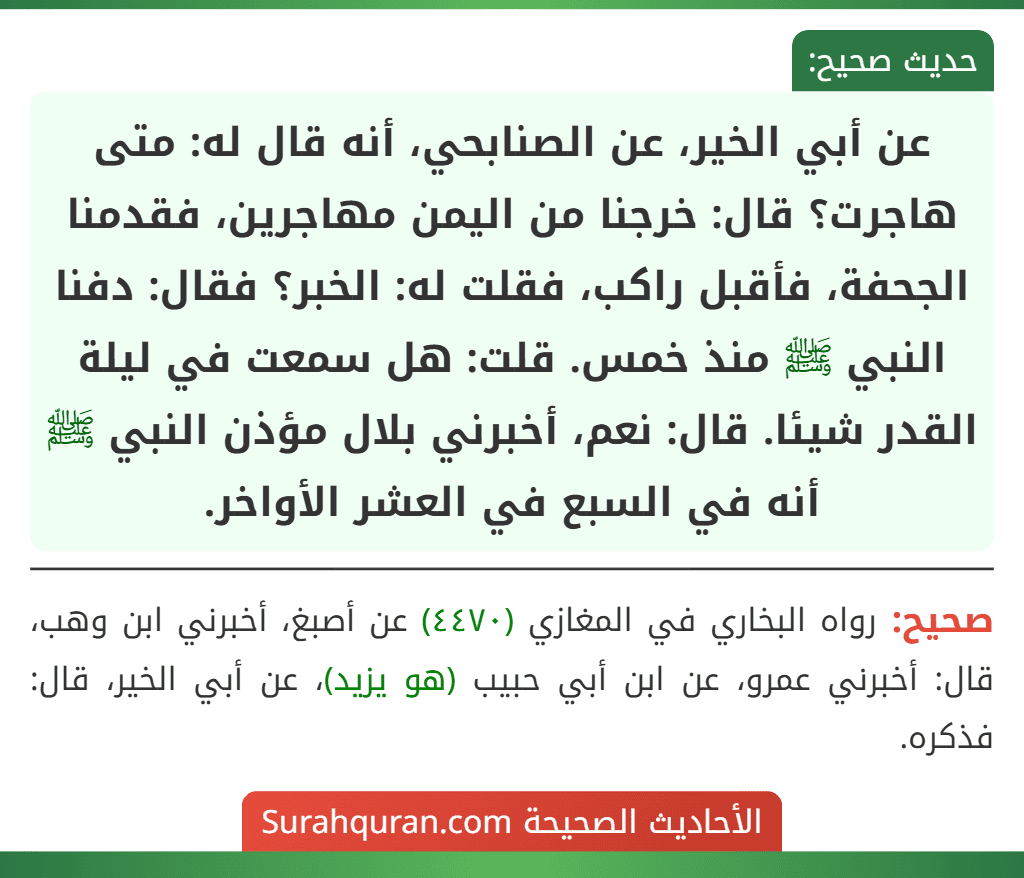 عن أبي الخير، عن الصنابحي، أنه قال له: متى هاجرت؟ قال: خرجنا من اليمن مهاجرين، فقدمنا الجحفة، فأقبل راكب، فقلت له: الخبر؟ فقال: دفنا النبي ﷺ منذ خمس. قلت: هل سمعت في ليلة القدر شيئا. قال: نعم، أخبرني بلال مؤذن النبي ﷺ أنه في السبع في العشر الأواخر. عن أبي الخير، عن الصنابحي، أنه قال له: متى هاجرت؟ قال: خرجنا من اليمن مهاجرين، فقدمنا الجحفة، فأقبل راكب، فقلت له: الخبر؟ فقال: دفنا النبي ﷺ منذ خمس. قلت: هل سمعت في ليلة القدر شيئا. قال: نعم، أخبرني بلال مؤذن النبي ﷺ أنه في السبع في العشر الأواخر.