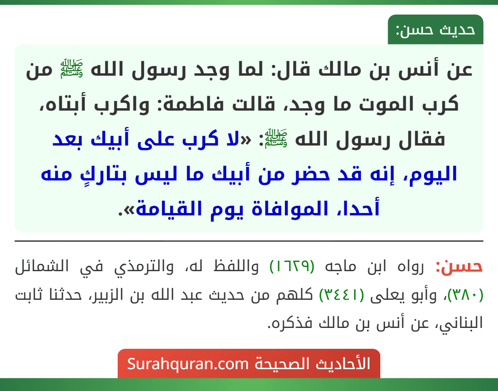 عن أنس بن مالك قال: لما وجد رسول الله ﷺ من كرب الموت ما وجد، قالت فاطمة: واكرب أبتاه، فقال رسول الله ﷺ: «لا كرب على أبيك بعد اليوم، إنه قد حضر من أبيك ما ليس بتاركٍ منه أحدا، الموافاة يوم القيامة».