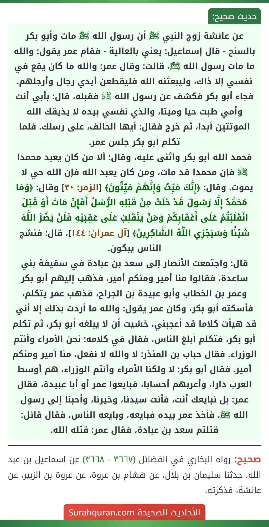 عن عائشة زوج النبي ﷺ أن رسول الله ﷺ مات وأبو بكر بالسنح - قال إسماعيل: يعني بالعالية - فقام عمر يقول: والله ما مات رسول الله ﷺ، قالت: وقال عمر: والله ما كان يقع في نفسي إلا ذاك، وليبعثنه الله فليقطعن أيدي رجال وأرجلهم.
فجاء أبو بكر فكشف عن رسول الله ﷺ فقبله، قال: بأبي أنت وأمي طبت حيا وميتا، والذي نفسي بيده لا يذيقك الله الموتتين أبدا، ثم خرج فقال: أيها الحالف، على رسلك. فلما تكلم أبو بكر جلس عمر.
فحمد الله أبو بكر وأثنى عليه، وقال: ألا من كان يعبد محمدا ﷺ فإن محمدا قد مات، ومن كان يعبد الله فإن الله حي لا يموت. وقال: ﴿إِنَّكَ مَيِّتٌ وَإِنَّهُمْ مَيِّتُونَ﴾ [الزمر: ٣٠] وقال: ﴿وَمَا مُحَمَّدٌ إِلَّا رَسُولٌ قَدْ خَلَتْ مِنْ قَبْلِهِ الرُّسُلُ أَفَإِنْ مَاتَ أَوْ قُتِلَ انْقَلَبْتُمْ عَلَى أَعْقَابِكُمْ وَمَنْ يَنْقَلِبْ عَلَى عَقِبَيْهِ فَلَنْ يَضُرَّ اللَّهَ شَيْئًا وَسَيَجْزِي اللَّهُ الشَّاكِرِينَ﴾ [آل عمران: ١٤٤]، قال: فنشج الناس يبكون.
قال: واجتمعت الأنصار إلى سعد بن عبادة في سقيفة بني ساعدة، فقالوا منا أمير ومنكم أمير، فذهب إليهم أبو بكر وعمر بن الخطاب وأبو عبيدة بن الجراح، فذهب عمر يتكلم، فأسكته أبو بكر، وكان عمر يقول: والله ما أردت بذلك إلا أني قد هيأت كلاما قد أعجبني، خشيت أن لا يبلغه أبو بكر، ثم تكلم أبو بكر، فتكلم أبلغ الناس، فقال في كلامه: نحن الأمراء وأنتم الوزراء. فقال حباب بن المنذر: لا والله لا نفعل، منا أمير ومنكم أمير. فقال أبو بكر: لا ولكنا الأمراء وأنتم الوزراء، هم أوسط العرب دارا، وأعربهم أحسابا، فبايعوا عمر أو أبا عبيدة، فقال عمر: بل نبايعك أنت، فأنت سيدنا، وخيرنا، وأحبنا إلى رسول الله ﷺ، فأخذ عمر بيده فبايعه، وبايعه الناس، فقال قائل: قتلتم سعد بن عبادة، فقال عمر: قتله الله.