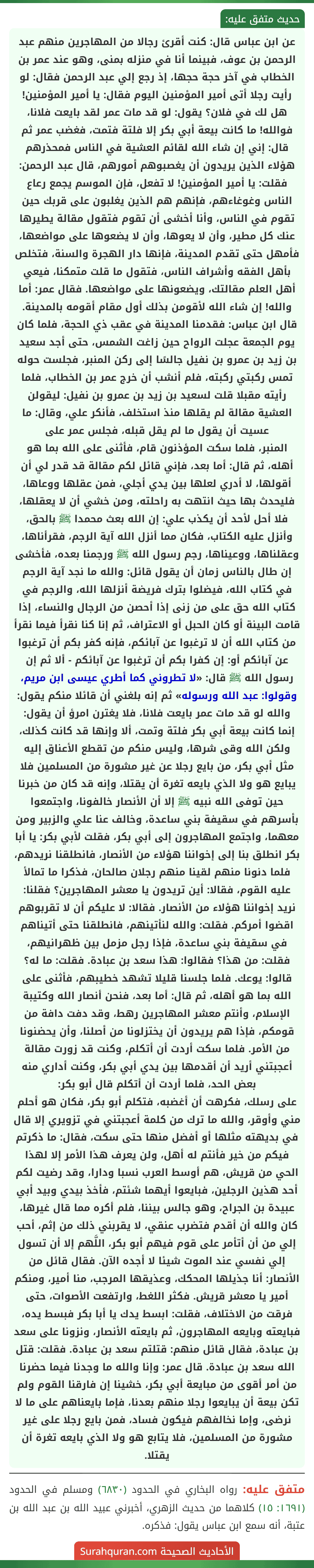 عن ابن عباس قال: كنت أقرئ رجالا من المهاجرين منهم عبد الرحمن بن عوف، فبينما أنا في منزله بمنى، وهو عند عمر بن الخطاب في آخر حجة حجها، إذ رجع إلي عبد الرحمن فقال: لو رأيت رجلا أتى أمير المؤمنين اليوم فقال: يا أمير المؤمنين! هل لك في فلان؟ يقول: لو قد مات عمر لقد بايعت فلانا، فوالله! ما كانت بيعة أبي بكر إلا فلتة فتمت، فغضب عمر ثم قال: إني إن شاء الله لقائم العشية في الناس فمحذرهم هؤلاء الذين يريدون أن يغصبوهم أمورهم، قال عبد الرحمن: فقلت: يا أمير المؤمنين! لا تفعل، فإن الموسم يجمع رعاع الناس وغوغاءهم، فإنهم هم الذين يغلبون على قربك حين تقوم في الناس، وأنا أخشى أن تقوم فتقول مقالة يطيرها عنك كل مطير، وأن لا يعوها، وأن لا يضعوها على مواضعها، فأمهل حتى تقدم المدينة، فإنها دار الهجرة والسنة، فتخلص بأهل الفقه وأشراف الناس، فتقول ما قلت متمكنا، فيعي أهل العلم مقالتك، ويضعونها على مواضعها. فقال عمر: أما والله! إن شاء الله لأقومن بذلك أول مقام أقومه بالمدينة.
قال ابن عباس: فقدمنا المدينة في عقب ذي الحجة، فلما كان يوم الجمعة عجلت الرواح حين زاغت الشمس، حتى أجد سعيد بن زيد بن عمرو بن نفيل جالسًا إلى ركن المنبر، فجلست حوله تمس ركبتي ركبته، فلم أنشب أن خرج عمر بن الخطاب، فلما رأيته مقبلا قلت لسعيد بن زيد بن عمرو بن نفيل: ليقولن العشية مقالة لم يقلها منذ استخلف، فأنكر علي، وقال: ما عسيت أن يقول ما لم يقل قبله، فجلس عمر على
المنبر، فلما سكت المؤذنون قام، فأثنى على الله بما هو أهله، ثم قال: أما بعد، فإني قائل لكم مقالة قد قدر لي أن أقولها، لا أدري لعلها بين يدي أجلي، فمن عقلها ووعاها، فليحدث بها حيث انتهت به راحلته، ومن خشي أن لا يعقلها، فلا أحل لأحد أن يكذب علي: إن الله بعث محمدا ﷺ بالحق، وأنزل عليه الكتاب، فكان مما أنزل الله آية الرجم، فقرأناها، وعقلناها، ووعيناها، رجم رسول الله ﷺ ورجمنا بعده، فأخشى إن طال بالناس زمان أن يقول قائل: والله ما نجد آية الرجم في كتاب الله، فيضلوا بترك فريضة أنزلها الله، والرجم في كتاب الله حق على من زنى إذا أحصن من الرجال والنساء، إذا قامت البينة أو كان الحبل أو الاعتراف، ثم إنا كنا نقرأ فيما نقرأ من كتاب الله أن لا ترغبوا عن آبائكم، فإنه كفر بكم أن ترغبوا عن آبائكم أو: إن كفرا بكم أن ترغبوا عن آبائكم - ألا ثم إن رسول الله ﷺ قال: «لا تطروني كما أطري عيسى ابن مريم، وقولوا: عبد الله ورسوله» ثم إنه بلغني أن قائلا منكم يقول: والله لو قد مات عمر بايعت فلانا، فلا يغترن امرؤ أن يقول: إنما كانت بيعة أبي بكر فلتة وتمت، ألا وإنها قد كانت كذلك، ولكن الله وقى شرها، وليس منكم من تقطع الأعناق إليه مثل أبي بكر، من بايع رجلا عن غير مشورة من المسلمين فلا يبايع هو ولا الذي بايعه تغرة أن يقتلا، وإنه قد كان من خبرنا حين توفى الله نبيه ﷺ إلا أن الأنصار خالفونا، واجتمعوا بأسرهم في سقيفة بني ساعدة، وخالف عنا علي والزبير ومن معهما، واجتمع المهاجرون إلى أبي بكر، فقلت لأبي بكر: يا أبا بكر انطلق بنا إلى إخواننا هؤلاء من الأنصار، فانطلقنا نريدهم، فلما دنونا منهم لقينا منهم رجلان صالحان، فذكرا ما تمالأ عليه القوم، فقالا: أين تريدون يا معشر المهاجرين؟ فقلنا: نريد إخواننا هؤلاء من الأنصار. فقالا: لا عليكم أن لا تقربوهم اقضوا أمركم. فقلت: والله لنأتينهم، فانطلقنا حتى أتيناهم في سقيفة بني ساعدة، فإذا رجل مزمل بين ظهرانيهم، فقلت: من هذا؟ فقالوا: هذا سعد بن عبادة. فقلت: ما له؟ قالوا: يوعك. فلما جلسنا قليلا تشهد خطيبهم، فأثنى على الله بما هو أهله، ثم قال: أما بعد، فنحن أنصار الله وكتيبة الإسلام، وأنتم معشر المهاجرين رهط، وقد دفت دافة من قومكم، فإذا هم يريدون أن يختزلونا من أصلنا، وأن يحضنونا من الأمر. فلما سكت أردت أن أتكلم، وكنت قد زورت مقالة أعجبتني أريد أن أقدمها بين يدي أبي بكر، وكنت أداري منه بعض الحد، فلما أردت أن أتكلم قال أبو بكر:
على رسلك، فكرهت أن أغضبه، فتكلم أبو بكر، فكان هو أحلم مني وأوقر، والله ما ترك من كلمة أعجبتني في تزويري إلا قال في بديهته مثلها أو أفضل منها حتى سكت، فقال: ما ذكرتم فيكم من خير فأنتم له أهل، ولن يعرف هذا الأمر إلا لهذا الحي من قريش، هم أوسط العرب نسبا ودارا، وقد رضيت لكم أحد هذين الرجلين، فبايعوا أيهما شئتم، فأخذ بيدي وبيد أبي عبيدة بن الجراح، وهو جالس بيننا، فلم أكره مما قال غيرها، كان والله أن أقدم فتضرب عنقي، لا يقربني ذلك من إثم، أحب إلي من أن أتأمر على قوم فيهم أبو بكر، اللَّهم إلا أن تسول إلي نفسي عند الموت شيئا لا أجده الآن. فقال قائل من الأنصار: أنا جذيلها المحكك، وعذيقها المرجب، منا أمير، ومنكم أمير يا معشر قريش. فكثر اللغط، وارتفعت الأصوات، حتى فرقت من الاختلاف، فقلت: ابسط يدك يا أبا بكر فبسط يده، فبايعته وبايعه المهاجرون، ثم بايعته الأنصار، ونزونا على سعد بن عبادة، فقال قائل منهم: قتلتم سعد بن عبادة. فقلت: قتل الله سعد بن عبادة. قال عمر: وإنا والله ما وجدنا فيما حضرنا من أمر أقوى من مبايعة أبي بكر، خشينا إن فارقنا القوم ولم تكن بيعة أن يبايعوا رجلا منهم بعدنا، فإما بايعناهم على ما لا نرضى، وإما نخالفهم فيكون فساد، فمن بايع رجلا على غير مشورة من المسلمين، فلا يتابع هو ولا الذي بايعه تغرة أن يقتلا.