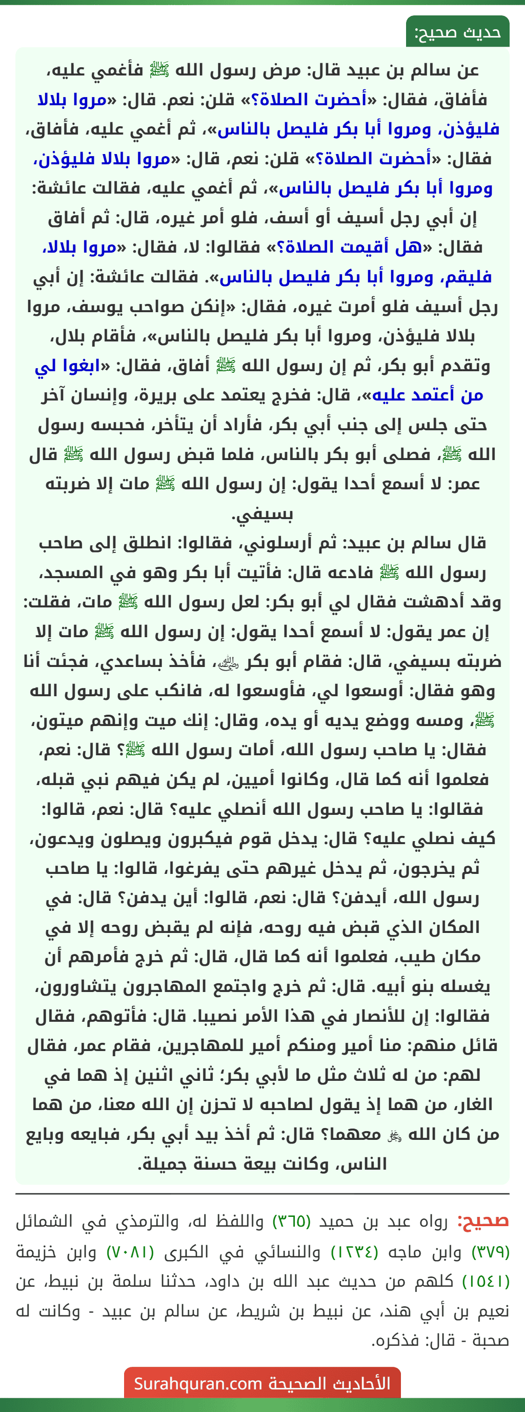 عن سالم بن عبيد قال: مرض رسول الله ﷺ فأغمي عليه، فأفاق، فقال: «أحضرت الصلاة؟» قلن: نعم. قال: «مروا بلالا فليؤذن، ومروا أبا بكر فليصل بالناس»، ثم أغمي عليه، فأفاق، فقال: «أحضرت الصلاة؟» قلن: نعم، قال: «مروا بلالا فليؤذن، ومروا أبا بكر فليصل بالناس»، ثم أغمي عليه، فقالت عائشة: إن أبي رجل أسيف أو أسف، فلو أمر غيره، قال: ثم أفاق فقال: «هل أقيمت الصلاة؟» فقالوا: لا، فقال: «مروا بلالا، فليقم، ومروا أبا بكر فليصل بالناس». فقالت عائشة: إن أبي رجل أسيف فلو أمرت غيره، فقال: «إنكن صواحب يوسف، مروا
بلالا فليؤذن، ومروا أبا بكر فليصل بالناس»، فأقام بلال، وتقدم أبو بكر، ثم إن رسول الله ﷺ أفاق، فقال: «ابغوا لي من أعتمد عليه»، قال: فخرج يعتمد على بريرة، وإنسان آخر حتى جلس إلى جنب أبي بكر، فأراد أن يتأخر، فحبسه رسول الله ﷺ، فصلى أبو بكر بالناس، فلما قبض رسول الله ﷺ قال عمر: لا أسمع أحدا يقول: إن رسول الله ﷺ مات إلا ضربته بسيفي.
قال سالم بن عبيد: ثم أرسلوني، فقالوا: انطلق إلى صاحب رسول الله ﷺ فادعه قال: فأتيت أبا بكر وهو في المسجد، وقد أدهشت فقال لي أبو بكر: لعل رسول الله ﷺ مات، فقلت: إن عمر يقول: لا أسمع أحدا يقول: إن رسول الله ﷺ مات إلا ضربته بسيفي، قال: فقام أبو بكر ﵁، فأخذ بساعدي، فجئت أنا وهو فقال: أوسعوا لي، فأوسعوا له، فانكب على رسول الله ﷺ، ومسه ووضع يديه أو يده، وقال: إنك ميت وإنهم ميتون، فقال: يا صاحب رسول الله، أمات رسول الله ﷺ؟ قال: نعم، فعلموا أنه كما قال، وكانوا أميين، لم يكن فيهم نبي قبله، فقالوا: يا صاحب رسول الله أنصلي عليه؟ قال: نعم، قالوا: كيف نصلي عليه؟ قال: يدخل قوم فيكبرون ويصلون ويدعون، ثم يخرجون، ثم يدخل غيرهم حتى يفرغوا، قالوا: يا صاحب رسول الله، أيدفن؟ قال: نعم، قالوا: أين يدفن؟ قال: في المكان الذي قبض فيه روحه، فإنه لم يقبض روحه إلا في مكان طيب، فعلموا أنه كما قال، قال: ثم خرج فأمرهم أن يغسله بنو أبيه. قال: ثم خرج واجتمع المهاجرون يتشاورون، فقالوا: إن للأنصار في هذا الأمر نصيبا. قال: فأتوهم، فقال قائل منهم: منا أمير ومنكم أمير للمهاجرين، فقام عمر، فقال لهم: من له ثلاث مثل ما لأبي بكر؛ ثاني اثنين إذ هما في الغار، من هما إذ يقول لصاحبه لا تحزن إن الله معنا، من هما من كان الله ﷿ معهما؟ قال: ثم أخذ بيد أبي بكر، فبايعه وبايع الناس، وكانت بيعة حسنة جميلة. عن سالم بن عبيد قال: مرض رسول الله ﷺ فأغمي عليه، فأفاق، فقال: «أحضرت الصلاة؟» قلن: نعم. قال: «مروا بلالا فليؤذن، ومروا أبا بكر فليصل بالناس»، ثم أغمي عليه، فأفاق، فقال: «أحضرت الصلاة؟» قلن: نعم، قال: «مروا بلالا فليؤذن، ومروا أبا بكر فليصل بالناس»، ثم أغمي عليه، فقالت عائشة: إن أبي رجل أسيف أو أسف، فلو أمر غيره، قال: ثم أفاق فقال: «هل أقيمت الصلاة؟» فقالوا: لا، فقال: «مروا بلالا، فليقم، ومروا أبا بكر فليصل بالناس». فقالت عائشة: إن أبي رجل أسيف فلو أمرت غيره، فقال: «إنكن صواحب يوسف، مروا
بلالا فليؤذن، ومروا أبا بكر فليصل بالناس»، فأقام بلال، وتقدم أبو بكر، ثم إن رسول الله ﷺ أفاق، فقال: «ابغوا لي من أعتمد عليه»، قال: فخرج يعتمد على بريرة، وإنسان آخر حتى جلس إلى جنب أبي بكر، فأراد أن يتأخر، فحبسه رسول الله ﷺ، فصلى أبو بكر بالناس، فلما قبض رسول الله ﷺ قال عمر: لا أسمع أحدا يقول: إن رسول الله ﷺ مات إلا ضربته بسيفي.
قال سالم بن عبيد: ثم أرسلوني، فقالوا: انطلق إلى صاحب رسول الله ﷺ فادعه قال: فأتيت أبا بكر وهو في المسجد، وقد أدهشت فقال لي أبو بكر: لعل رسول الله ﷺ مات، فقلت: إن عمر يقول: لا أسمع أحدا يقول: إن رسول الله ﷺ مات إلا ضربته بسيفي، قال: فقام أبو بكر ﵁، فأخذ بساعدي، فجئت أنا وهو فقال: أوسعوا لي، فأوسعوا له، فانكب على رسول الله ﷺ، ومسه ووضع يديه أو يده، وقال: إنك ميت وإنهم ميتون، فقال: يا صاحب رسول الله، أمات رسول الله ﷺ؟ قال: نعم، فعلموا أنه كما قال، وكانوا أميين، لم يكن فيهم نبي قبله، فقالوا: يا صاحب رسول الله أنصلي عليه؟ قال: نعم، قالوا: كيف نصلي عليه؟ قال: يدخل قوم فيكبرون ويصلون ويدعون، ثم يخرجون، ثم يدخل غيرهم حتى يفرغوا، قالوا: يا صاحب رسول الله، أيدفن؟ قال: نعم، قالوا: أين يدفن؟ قال: في المكان الذي قبض فيه روحه، فإنه لم يقبض روحه إلا في مكان طيب، فعلموا أنه كما قال، قال: ثم خرج فأمرهم أن يغسله بنو أبيه. قال: ثم خرج واجتمع المهاجرون يتشاورون، فقالوا: إن للأنصار في هذا الأمر نصيبا. قال: فأتوهم، فقال قائل منهم: منا أمير ومنكم أمير للمهاجرين، فقام عمر، فقال لهم: من له ثلاث مثل ما لأبي بكر؛ ثاني اثنين إذ هما في الغار، من هما إذ يقول لصاحبه لا تحزن إن الله معنا، من هما من كان الله ﷿ معهما؟ قال: ثم أخذ بيد أبي بكر، فبايعه وبايع الناس، وكانت بيعة حسنة جميلة.