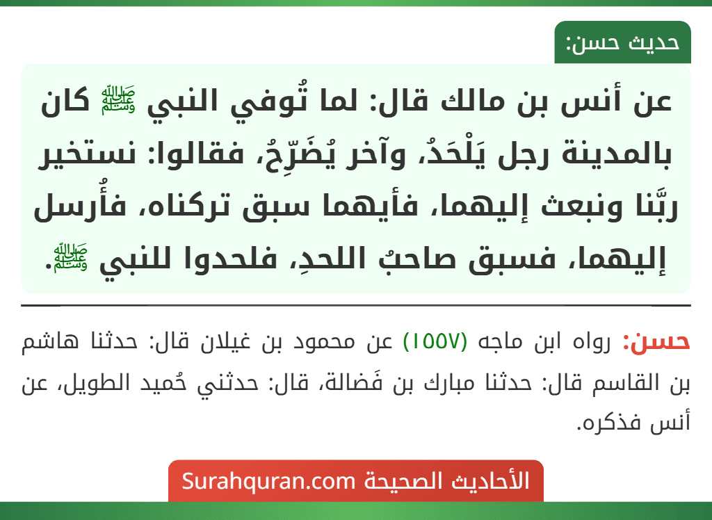 عن أنس بن مالك قال: لما تُوفي النبي ﷺ كان بالمدينة رجل يَلْحَدُ، وآخر يُضَرِّحُ، فقالوا: نستخير ربَّنا ونبعث إليهما، فأيهما سبق تركناه، فأُرسل إليهما، فسبق صاحبُ اللحدِ، فلحدوا للنبي ﷺ. عن أنس بن مالك قال: لما تُوفي النبي ﷺ كان بالمدينة رجل يَلْحَدُ، وآخر يُضَرِّحُ، فقالوا: نستخير ربَّنا ونبعث إليهما، فأيهما سبق تركناه، فأُرسل إليهما، فسبق صاحبُ اللحدِ، فلحدوا للنبي ﷺ.