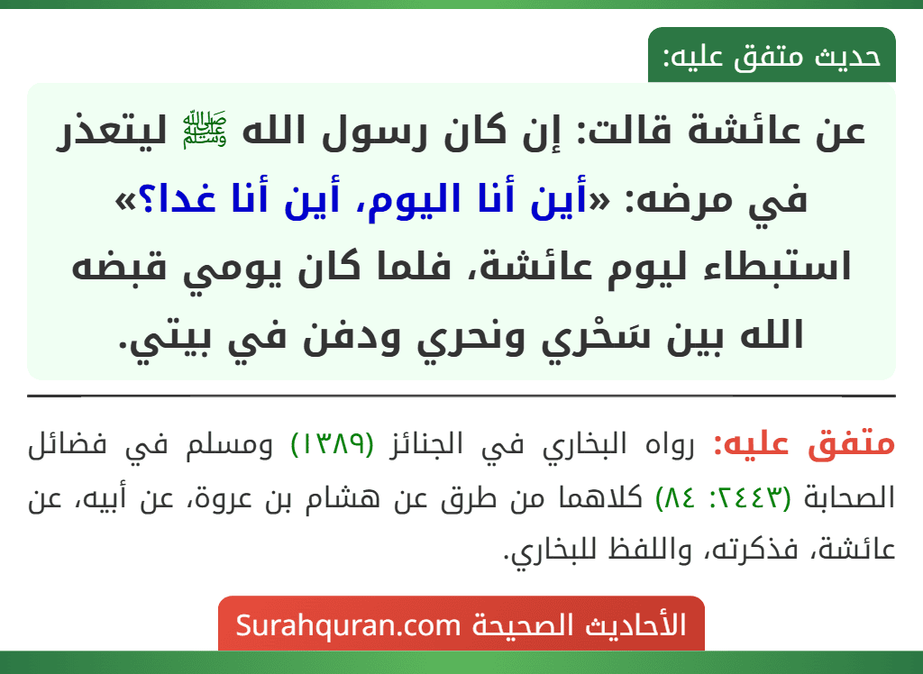عن عائشة قالت: إن كان رسول الله ﷺ ليتعذر في مرضه: «أين أنا اليوم، أين أنا غدا؟» استبطاء ليوم عائشة، فلما كان يومي قبضه الله بين سَحْري ونحري ودفن في بيتي.