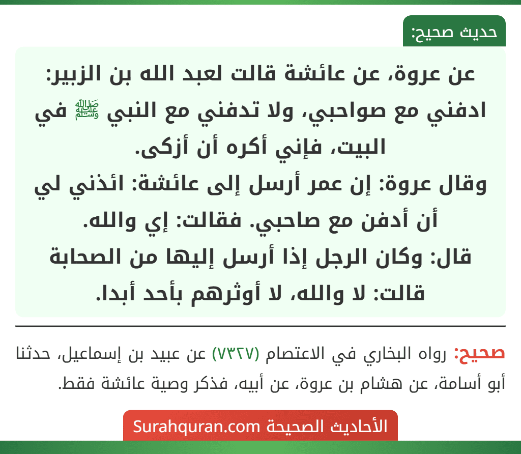عن عروة، عن عائشة قالت لعبد الله بن الزبير: ادفني مع صواحبي، ولا تدفني مع النبي ﷺ في البيت، فإني أكره أن أزكى.
وقال عروة: إن عمر أرسل إلى عائشة: ائذني لي أن أدفن مع صاحبي. فقالت: إي والله.
قال: وكان الرجل إذا أرسل إليها من الصحابة قالت: لا والله، لا أوثرهم بأحد أبدا.