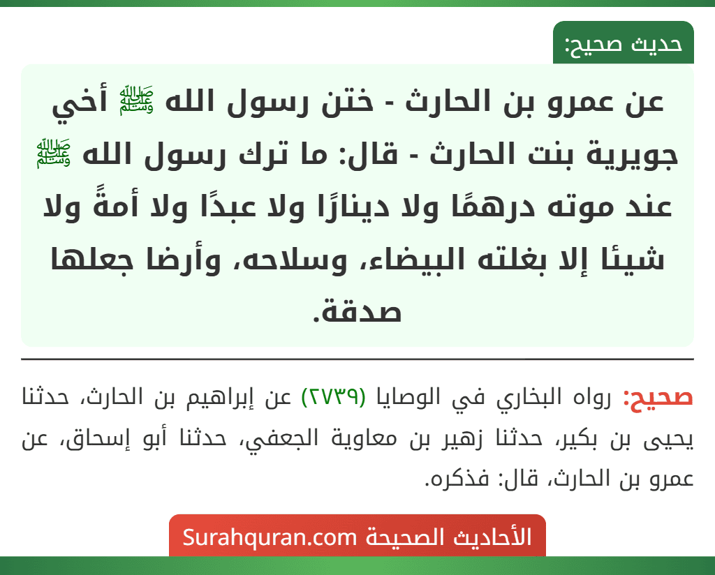 عن عمرو بن الحارث - ختن رسول الله ﷺ أخي جويرية بنت الحارث - قال: ما ترك رسول الله ﷺ عند موته درهمًا ولا دينارًا ولا عبدًا ولا أمةً ولا شيئا إلا بغلته البيضاء، وسلاحه، وأرضا جعلها صدقة.