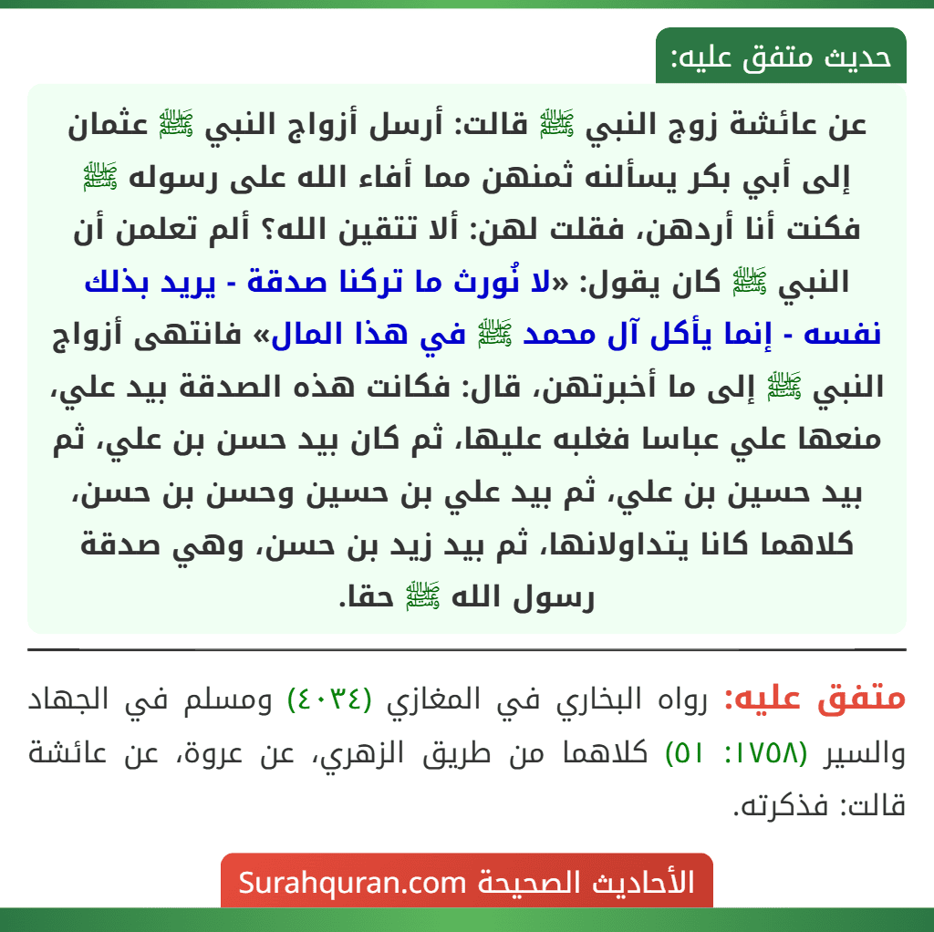 عن عائشة زوج النبي ﷺ قالت: أرسل أزواج النبي ﷺ عثمان إلى أبي بكر يسألنه ثمنهن مما أفاء الله على رسوله ﷺ فكنت أنا أردهن، فقلت لهن: ألا تتقين الله؟ ألم تعلمن أن النبي ﷺ كان يقول: «لا نُورث ما تركنا صدقة - يريد بذلك نفسه - إنما يأكل آل محمد ﷺ في هذا المال» فانتهى أزواج النبي ﷺ إلى ما أخبرتهن، قال: فكانت هذه الصدقة بيد علي، منعها علي عباسا فغلبه عليها، ثم كان بيد حسن بن علي، ثم بيد حسين بن علي، ثم بيد علي بن حسين وحسن بن حسن، كلاهما كانا يتداولانها، ثم بيد زيد بن حسن، وهي صدقة رسول الله ﷺ حقا. عن عائشة زوج النبي ﷺ قالت: أرسل أزواج النبي ﷺ عثمان إلى أبي بكر يسألنه ثمنهن مما أفاء الله على رسوله ﷺ فكنت أنا أردهن، فقلت لهن: ألا تتقين الله؟ ألم تعلمن أن النبي ﷺ كان يقول: «لا نُورث ما تركنا صدقة - يريد بذلك نفسه - إنما يأكل آل محمد ﷺ في هذا المال» فانتهى أزواج النبي ﷺ إلى ما أخبرتهن، قال: فكانت هذه الصدقة بيد علي، منعها علي عباسا فغلبه عليها، ثم كان بيد حسن بن علي، ثم بيد حسين بن علي، ثم بيد علي بن حسين وحسن بن حسن، كلاهما كانا يتداولانها، ثم بيد زيد بن حسن، وهي صدقة رسول الله ﷺ حقا.