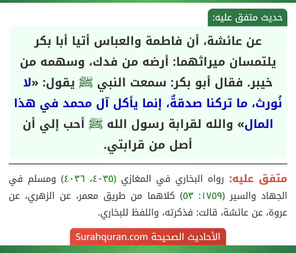 عن عائشة، أن فاطمة والعباس أتيا أبا بكر يلتمسان ميراثهما: أرضه من فدك، وسهمه من خيبر. فقال أبو بكر: سمعت النبي ﷺ يقول: «لا نُورث، ما تركنا صدقةٌ، إنما يأكل آل محمد في هذا المال» والله لقرابة رسول الله ﷺ أحب إلي أن أصل من قرابتي.