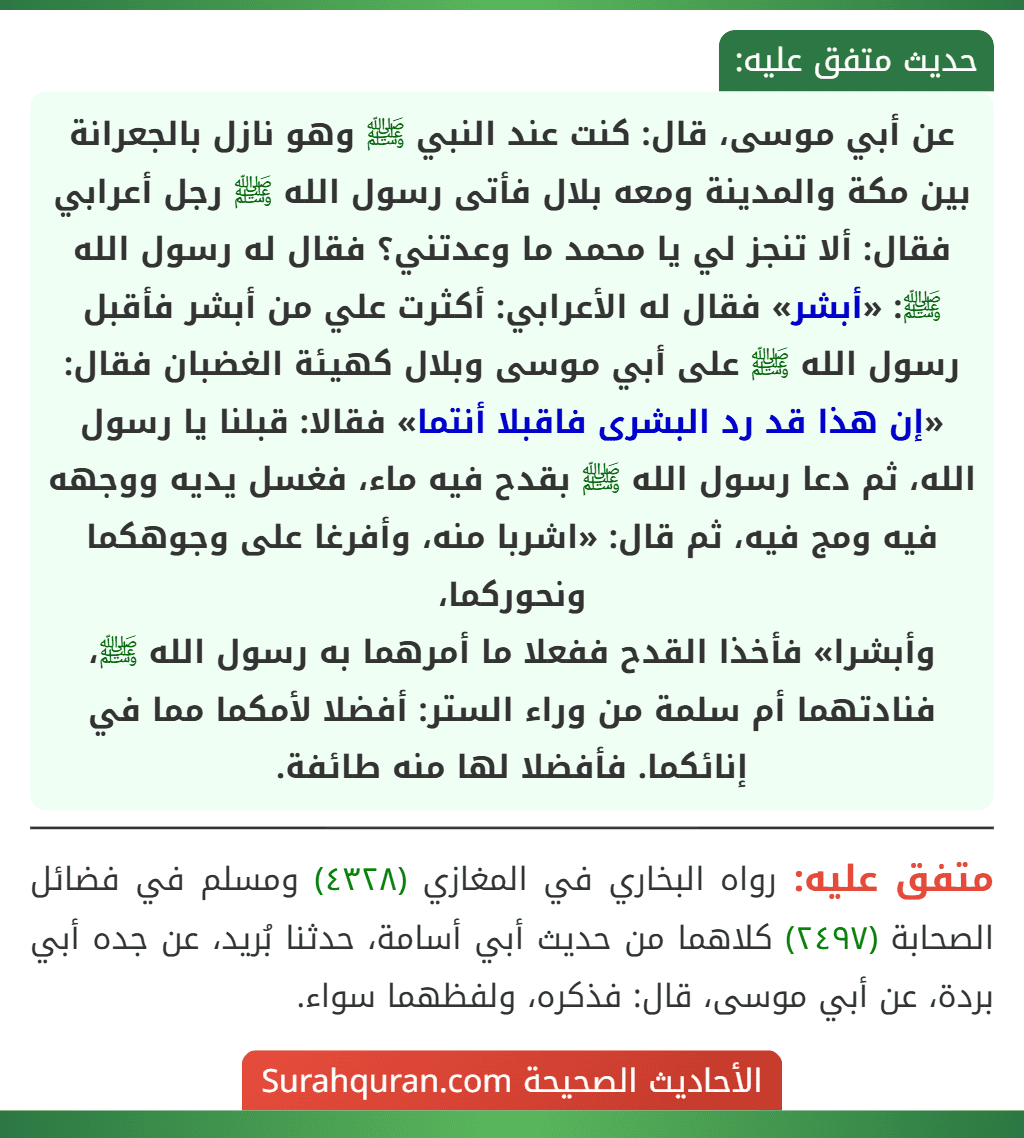 عن أبي موسى، قال: كنت عند النبي ﷺ وهو نازل بالجعرانة بين مكة والمدينة ومعه بلال فأتى رسول الله ﷺ رجل أعرابي فقال: ألا تنجز لي يا محمد ما وعدتني؟ فقال له رسول الله ﷺ: «أبشر» فقال له الأعرابي: أكثرت علي من أبشر فأقبل رسول الله ﷺ على أبي موسى وبلال كهيئة الغضبان فقال: «إن هذا قد رد البشرى فاقبلا أنتما» فقالا: قبلنا يا رسول الله، ثم دعا رسول الله ﷺ بقدح فيه ماء، فغسل يديه ووجهه فيه ومج فيه، ثم قال: «اشربا منه، وأفرغا على وجوهكما ونحوركما،
وأبشرا» فأخذا القدح ففعلا ما أمرهما به رسول الله ﷺ، فنادتهما أم سلمة من وراء الستر: أفضلا لأمكما مما في إنائكما. فأفضلا لها منه طائفة.