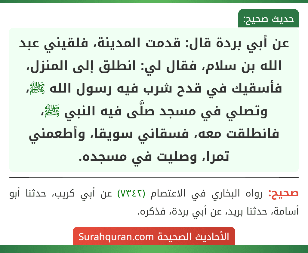 عن أبي بردة قال: قدمت المدينة، فلقيني عبد الله بن سلام، فقال لي: انطلق إلى المنزل، فأسقيك في قدح شرب فيه رسول الله ﷺ، وتصلي في مسجد صلَّى فيه النبي ﷺ، فانطلقت معه، فسقاني سويقا، وأطعمني تمرا، وصليت في مسجده. عن أبي بردة قال: قدمت المدينة، فلقيني عبد الله بن سلام، فقال لي: انطلق إلى المنزل، فأسقيك في قدح شرب فيه رسول الله ﷺ، وتصلي في مسجد صلَّى فيه النبي ﷺ، فانطلقت معه، فسقاني سويقا، وأطعمني تمرا، وصليت في مسجده.