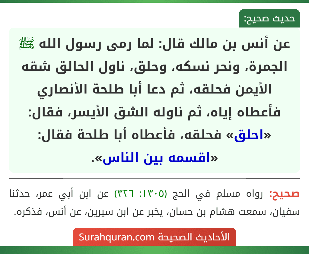 عن أنس بن مالك قال: لما رمى رسول الله ﷺ الجمرة، ونحر نسكه، وحلق، ناول الحالق شقه الأيمن فحلقه، ثم دعا أبا طلحة الأنصاري فأعطاه إياه، ثم ناوله الشق الأيسر، فقال: «احلق» فحلقه، فأعطاه أبا طلحة فقال: «اقسمه بين الناس». عن أنس بن مالك قال: لما رمى رسول الله ﷺ الجمرة، ونحر نسكه، وحلق، ناول الحالق شقه الأيمن فحلقه، ثم دعا أبا طلحة الأنصاري فأعطاه إياه، ثم ناوله الشق الأيسر، فقال: «احلق» فحلقه، فأعطاه أبا طلحة فقال: «اقسمه بين الناس».