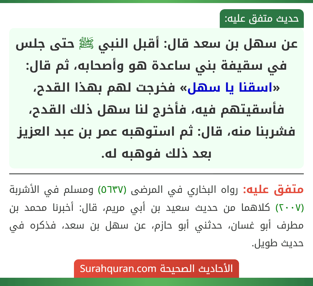 عن سهل بن سعد قال: أقبل النبي ﷺ حتى جلس في سقيفة بني ساعدة هو وأصحابه، ثم قال: «اسقنا يا سهل» فخرجت لهم بهذا القدح، فأسقيتهم فيه، فأخرج لنا سهل ذلك القدح، فشربنا منه، قال: ثم استوهبه عمر بن عبد العزيز بعد ذلك فوهبه له.