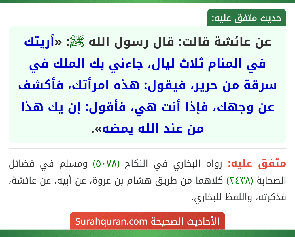 عن عائشة قالت: قال رسول الله ﷺ: «أريتك في المنام ثلاث ليال، جاءني بك الملك في سرقة من حرير، فيقول: هذه امرأتك، فأكشف عن وجهك، فإذا أنت هي، فأقول: إن يك هذا من عند الله يمضه».