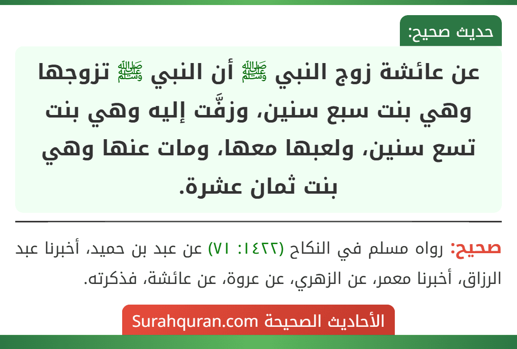عن عائشة زوج النبي ﷺ أن النبي ﷺ تزوجها وهي بنت سبع سنين، وزفَّت إليه وهي بنت تسع سنين، ولعبها معها، ومات عنها وهي بنت ثمان عشرة. عن عائشة زوج النبي ﷺ أن النبي ﷺ تزوجها وهي بنت سبع سنين، وزفَّت إليه وهي بنت تسع سنين، ولعبها معها، ومات عنها وهي بنت ثمان عشرة.