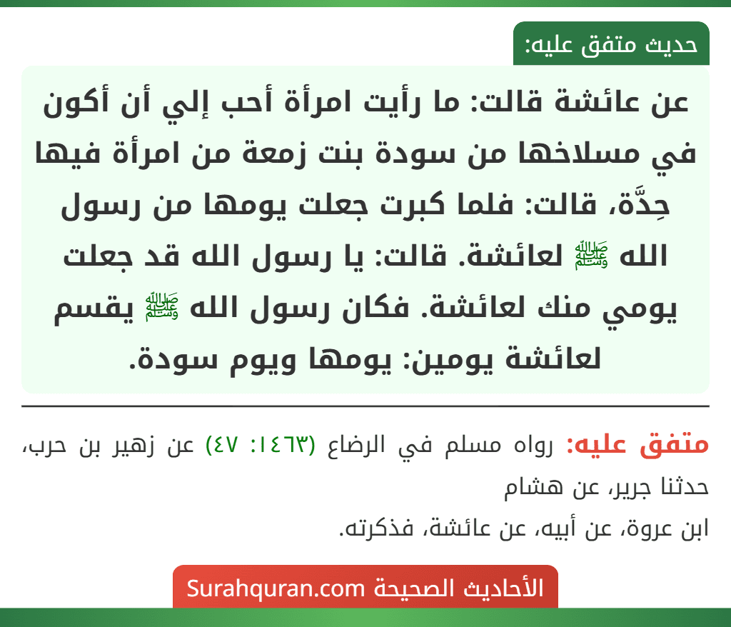 عن عائشة قالت: ما رأيت امرأة أحب إلي أن أكون في مسلاخها من سودة بنت زمعة من امرأة فيها حِدَّة، قالت: فلما كبرت جعلت يومها من رسول الله ﷺ لعائشة. قالت: يا رسول الله قد جعلت يومي منك لعائشة. فكان رسول الله ﷺ يقسم لعائشة يومين: يومها ويوم سودة.