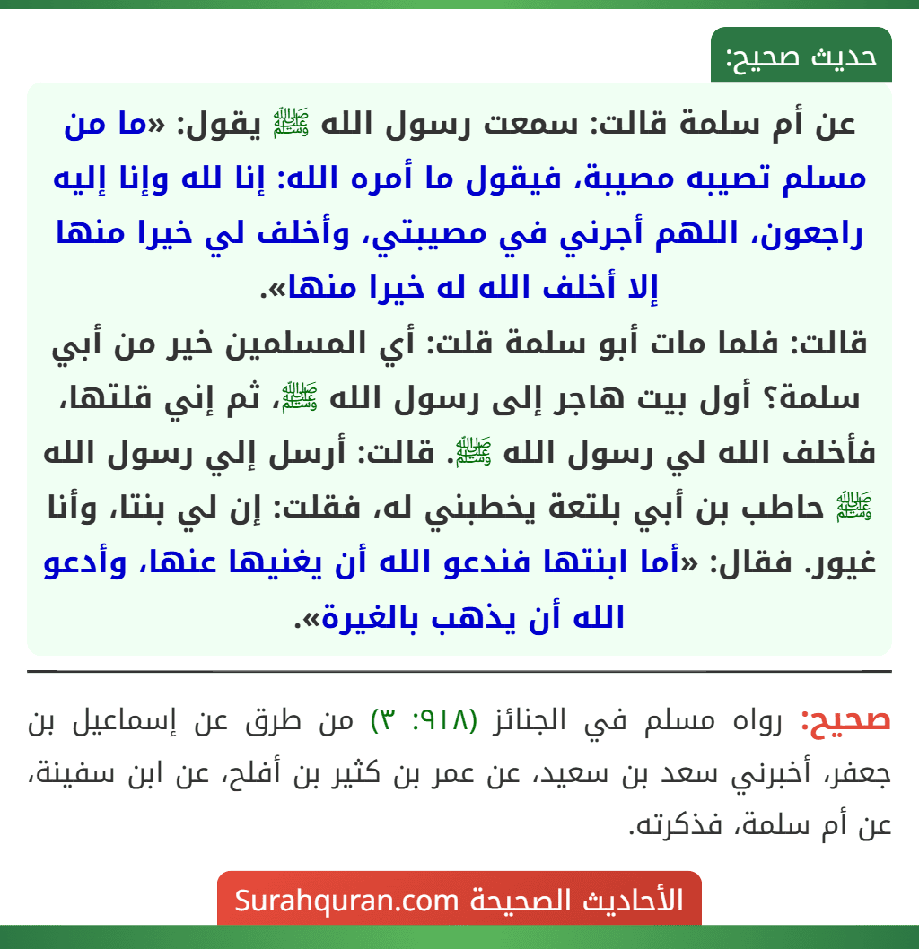عن أم سلمة قالت: سمعت رسول الله ﷺ يقول: «ما من مسلم تصيبه مصيبة، فيقول ما أمره الله: إنا لله وإنا إليه راجعون، اللهم أجرني في مصيبتي، وأخلف لي خيرا منها إلا أخلف الله له خيرا منها».
قالت: فلما مات أبو سلمة قلت: أي المسلمين خير من أبي سلمة؟ أول بيت هاجر إلى رسول الله ﷺ، ثم إني قلتها، فأخلف الله لي رسول الله ﷺ. قالت: أرسل إلي رسول الله ﷺ حاطب بن أبي بلتعة يخطبني له، فقلت: إن لي بنتا، وأنا غيور. فقال: «أما ابنتها فندعو الله أن يغنيها عنها، وأدعو الله أن يذهب بالغيرة». عن أم سلمة قالت: سمعت رسول الله ﷺ يقول: «ما من مسلم تصيبه مصيبة، فيقول ما أمره الله: إنا لله وإنا إليه راجعون، اللهم أجرني في مصيبتي، وأخلف لي خيرا منها إلا أخلف الله له خيرا منها».
قالت: فلما مات أبو سلمة قلت: أي المسلمين خير من أبي سلمة؟ أول بيت هاجر إلى رسول الله ﷺ، ثم إني قلتها، فأخلف الله لي رسول الله ﷺ. قالت: أرسل إلي رسول الله ﷺ حاطب بن أبي بلتعة يخطبني له، فقلت: إن لي بنتا، وأنا غيور. فقال: «أما ابنتها فندعو الله أن يغنيها عنها، وأدعو الله أن يذهب بالغيرة».
