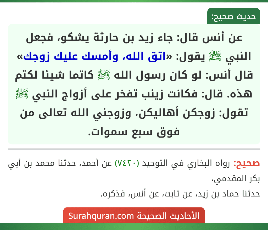 عن أنس قال: جاء زيد بن حارثة يشكو، فجعل النبي ﷺ يقول: «اتق الله، وأمسك عليك زوجك» قال أنس: لو كان رسول الله ﷺ كاتما شيئا لكتم هذه. قال: فكانت زينب تفخر على أزواج النبي ﷺ تقول: زوجكن أهاليكن، وزوجني الله تعالى من فوق سبع سموات.