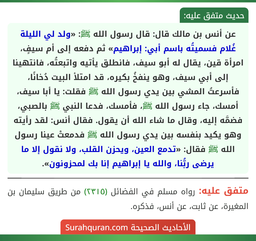 عن أنس بن مالك قال: قال رسول الله ﷺ: «ولد لي الليلة غُلام فسميتُه باسم أبي: إبراهيم» ثم دفعه إلى أم سيفٍ، امرأة قين، يقال له أبو سيف، فانطلق يأتيه واتبعتُه، فانتهينا إلى أبي سيف، وهو ينفخُ بكيره، قد امتلأ البيت دُخانًا، فأسرعتُ المشي بين يدي رسول الله ﷺ فقلت: يا أبا سيف، أمسك، جاء رسول الله ﷺ، فأمسك، فدعا النبي ﷺ بالصبي، فضمَّه إليه، وقال ما شاء الله أن يقول. فقال أنس: لقد رأيته وهو يكيد بنفسه بين يدي رسول الله ﷺ فدمعتْ عينا رسول الله ﷺ فقال: «تدمع العين، ويحزن القلب، ولا نقول إلا ما يرضى ربُّنا، والله يا إبراهيم إنا بك لمحزونون».