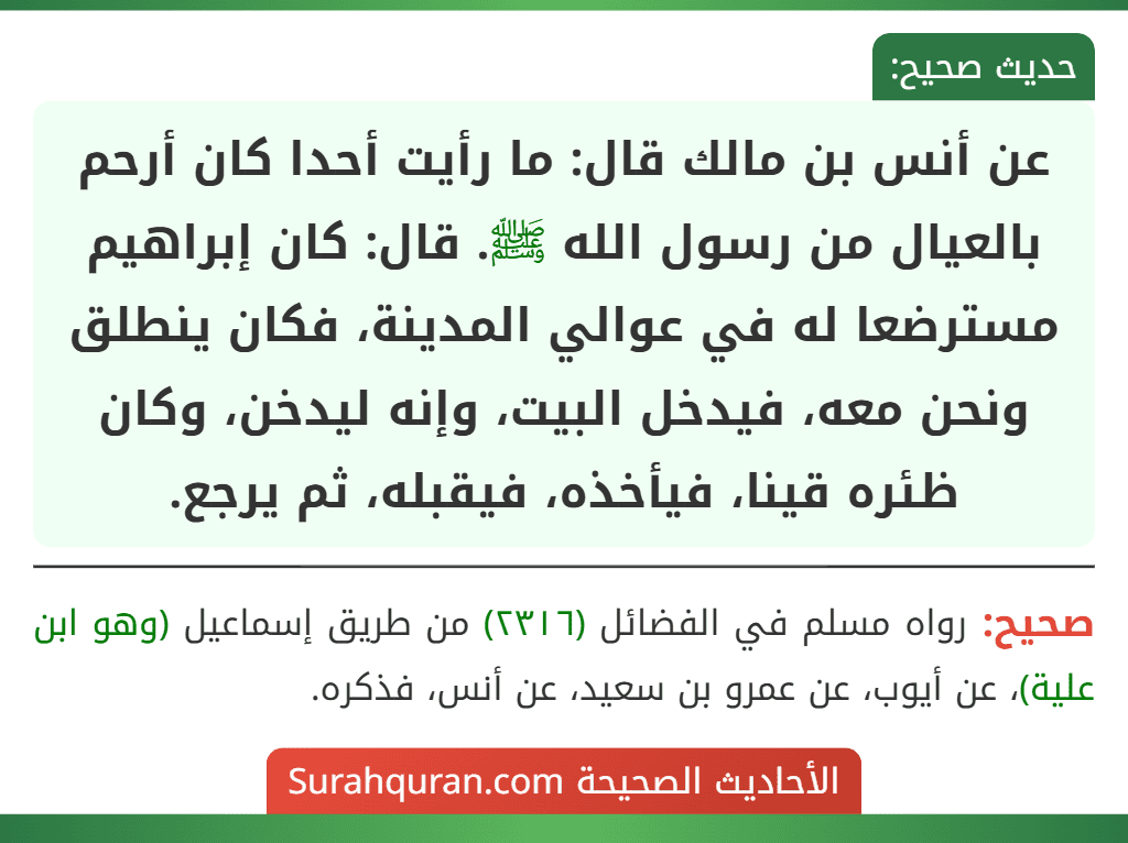 عن أنس بن مالك قال: ما رأيت أحدا كان أرحم بالعيال من رسول الله ﷺ. قال: كان إبراهيم مسترضعا له في عوالي المدينة، فكان ينطلق ونحن معه، فيدخل البيت، وإنه ليدخن، وكان ظئره قينا، فيأخذه، فيقبله، ثم يرجع.