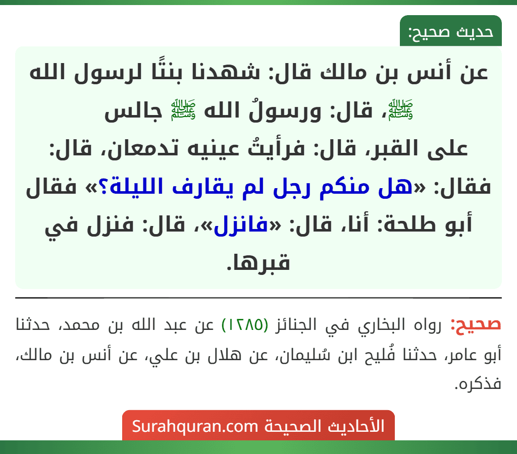 عن أنس بن مالك قال: شهدنا بنتًا لرسول الله ﷺ، قال: ورسولُ الله ﷺ جالس
على القبر، قال: فرأيتُ عينيه تدمعان، قال: فقال: «هل منكم رجل لم يقارف الليلة؟» فقال أبو طلحة: أنا، قال: «فانزل»، قال: فنزل في قبرها. عن أنس بن مالك قال: شهدنا بنتًا لرسول الله ﷺ، قال: ورسولُ الله ﷺ جالس
على القبر، قال: فرأيتُ عينيه تدمعان، قال: فقال: «هل منكم رجل لم يقارف الليلة؟» فقال أبو طلحة: أنا، قال: «فانزل»، قال: فنزل في قبرها.