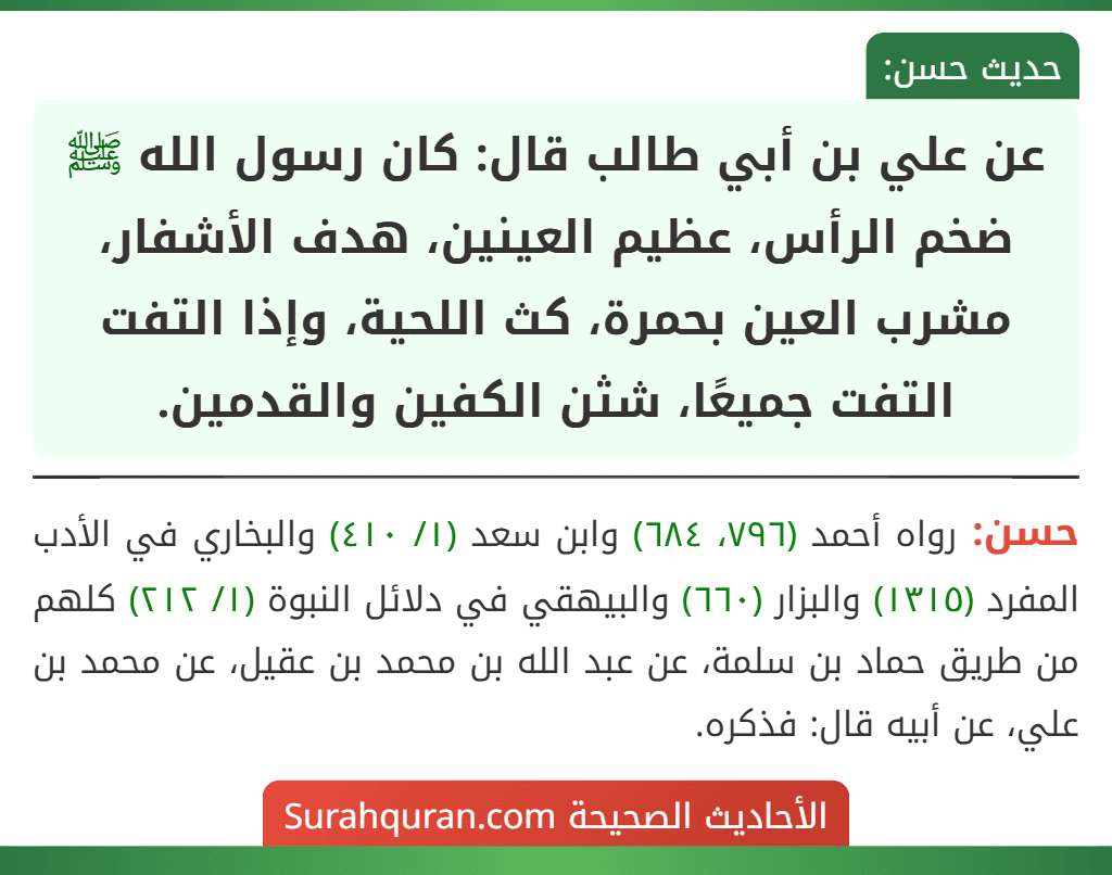عن علي بن أبي طالب قال: كان رسول الله ﷺ ضخم الرأس، عظيم العينين، هدف الأشفار، مشرب العين بحمرة، كث اللحية، وإذا التفت التفت جميعًا، شثن الكفين والقدمين.