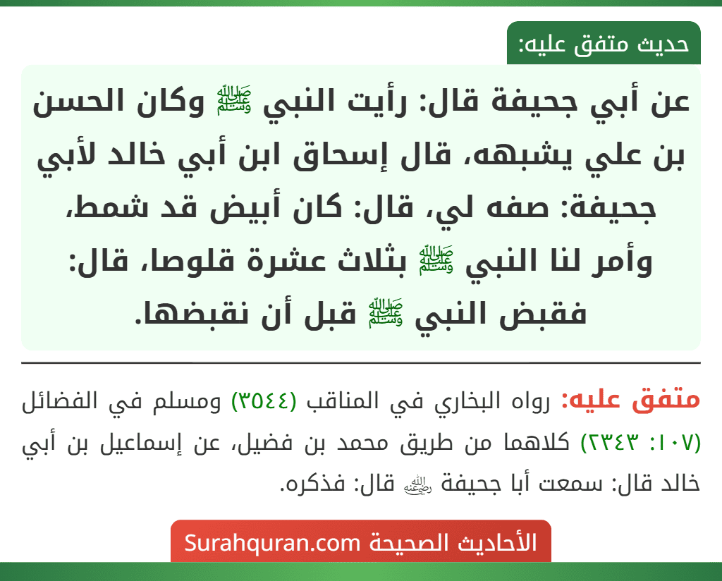 عن أبي جحيفة قال: رأيت النبي ﷺ وكان الحسن بن علي يشبهه، قال إسحاق ابن أبي خالد لأبي جحيفة: صفه لي، قال: كان أبيض قد شمط، وأمر لنا النبي ﷺ بثلاث عشرة قلوصا، قال: فقبض النبي ﷺ قبل أن نقبضها.