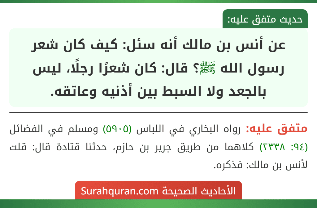 عن أنس بن مالك أنه سئل: كيف كان شعر رسول الله ﷺ؟ قال: كان شعرًا رجلًا، ليس بالجعد ولا السبط بين أذنيه وعاتقه.