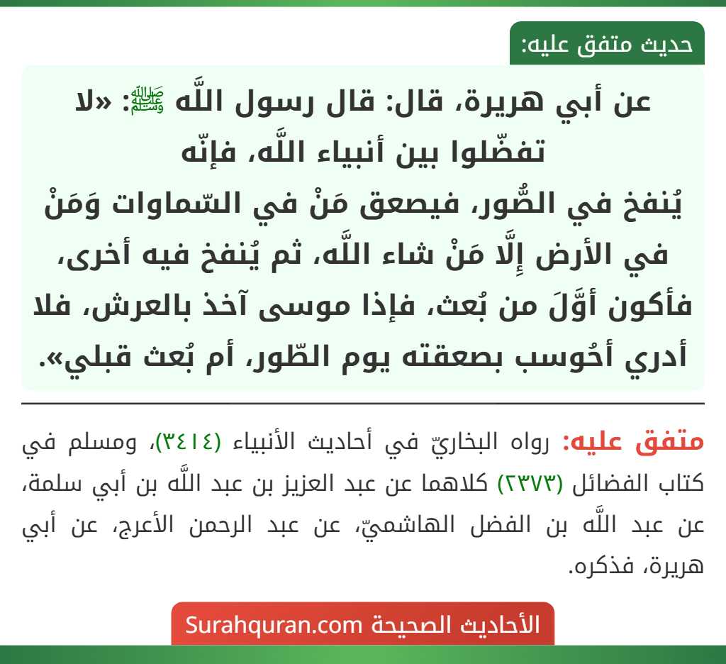 عن أبي هريرة، قال: قال رسول اللَّه ﷺ: «لا تفضّلوا بين أنبياء اللَّه، فإنّه يُنفخ في الصُّور، فيصعق مَنْ في السّماوات وَمَنْ في الأرض إِلَّا مَنْ شاء اللَّه، ثم يُنفخ فيه أخرى، فأكون أوَّلَ من بُعث، فإذا موسى آخذ بالعرش، فلا أدري أحُوسب بصعقته يوم الطّور، أم بُعث قبلي».
