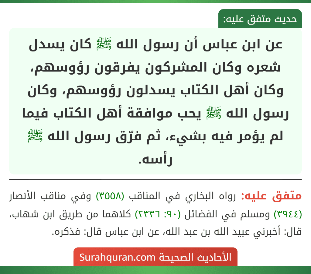 عن ابن عباس أن رسول الله ﷺ كان يسدل شعره وكان المشركون يفرقون رؤوسهم، وكان أهل الكتاب يسدلون رؤوسهم، وكان رسول الله ﷺ يحب موافقة أهل الكتاب فيما لم يؤمر فيه بشيء، ثم فرّق رسول الله ﷺ رأسه.