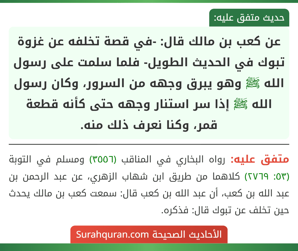 عن كعب بن مالك قال: -في قصة تخلفه عن غزوة تبوك في الحديث الطويل- فلما سلمت على رسول الله ﷺ وهو يبرق وجهه من السرور، وكان رسول الله ﷺ إذا سر استنار وجهه حتى كأنه قطعة قمر، وكنا نعرف ذلك منه.