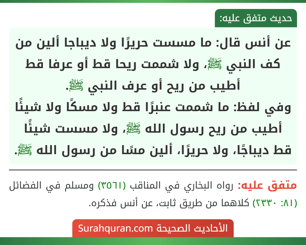 عن أنس قال: ما مسست حريرًا ولا ديباجا ألين من كف النبي ﷺ، ولا شممت ريحا قط أو عرفا قط أطيب من ريح أو عرف النبي ﷺ.
وفي لفظ: ما شممت عنبرًا قط ولا مسكًا ولا شيئًا أطيب من ريح رسول الله ﷺ، ولا مسست شيئًا قط ديباجًا، ولا حريرًا، ألين مسًا من رسول الله ﷺ.