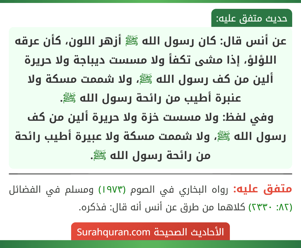 عن أنس قال: كان رسول الله ﷺ أزهر اللون، كأن عرقه اللؤلؤ، إذا مشى تكفأ ولا مسست ديباجة ولا حريرة ألين من كف رسول الله ﷺ، ولا شممت مسكة ولا
عنبرة أطيب من رائحة رسول الله ﷺ.
وفي لفظ: ولا مسست خزة ولا حريرة ألين من كف رسول الله ﷺ، ولا شممت مسكة ولا عبيرة أطيب رائحة من رائحة رسول الله ﷺ.