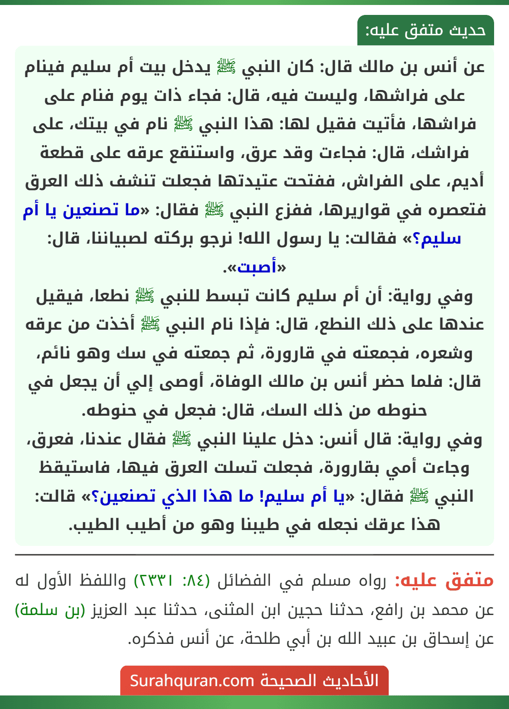 عن أنس بن مالك قال: كان النبي ﷺ يدخل بيت أم سليم فينام على فراشها، وليست فيه، قال: فجاء ذات يوم فنام على فراشها، فأتيت فقيل لها: هذا النبي ﷺ نام في بيتك، على فراشك، قال: فجاءت وقد عرق، واستنقع عرقه على قطعة أديم، على الفراش، ففتحت عتيدتها فجعلت تنشف ذلك العرق فتعصره في قواريرها، ففزع النبي ﷺ فقال: «ما تصنعين يا أم سليم؟» فقالت: يا رسول الله! نرجو بركته لصبياننا، قال: «أصبت».
وفي رواية: أن أم سليم كانت تبسط للنبي ﷺ نطعا، فيقيل عندها على ذلك النطع، قال: فإذا نام النبي ﷺ أخذت من عرقه وشعره، فجمعته في قارورة، ثم جمعته في سك وهو نائم، قال: فلما حضر أنس بن مالك الوفاة، أوصى إلي أن يجعل في حنوطه من ذلك السك، قال: فجعل في حنوطه.
وفي رواية: قال أنس: دخل علينا النبي ﷺ فقال عندنا، فعرق، وجاءت أمي بقارورة، فجعلت تسلت العرق فيها، فاستيقظ النبي ﷺ فقال: «يا أم سليم! ما هذا الذي تصنعين؟» قالت: هذا عرقك نجعله في طيبنا وهو من أطيب الطيب.