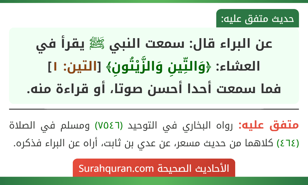 عن البراء قال: سمعت النبي ﷺ يقرأ في العشاء: ﴿وَالتِّينِ وَالزَّيْتُونِ﴾ [التين: ١]
فما سمعت أحدا أحسن صوتا، أو قراءة منه.