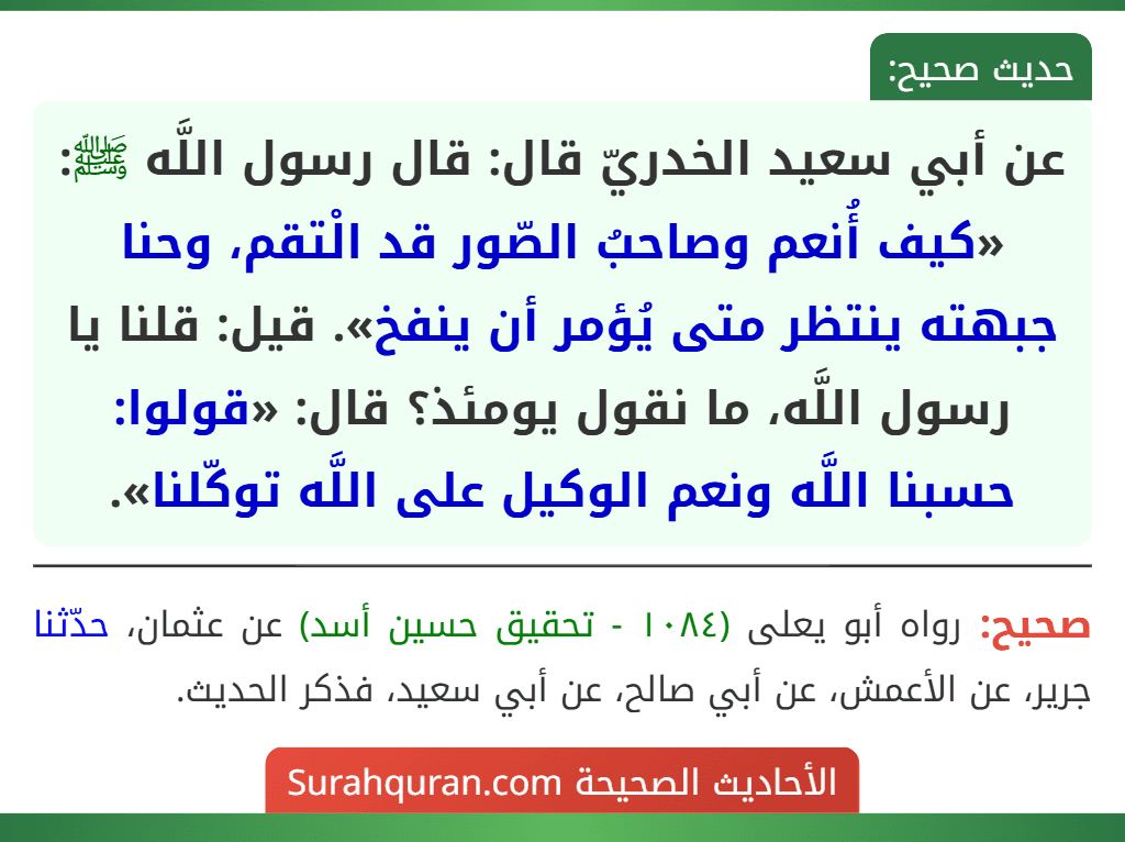 عن أبي سعيد الخدريّ قال: قال رسول اللَّه ﷺ: «كيف أُنعم وصاحبُ الصّور قد الْتقم، وحنا جبهته ينتظر متى يُؤمر أن ينفخ». قيل: قلنا يا رسول اللَّه، ما نقول يومئذ؟ قال: «قولوا: حسبنا اللَّه ونعم الوكيل على اللَّه توكّلنا». عن أبي سعيد الخدريّ قال: قال رسول اللَّه ﷺ: «كيف أُنعم وصاحبُ الصّور قد الْتقم، وحنا جبهته ينتظر متى يُؤمر أن ينفخ». قيل: قلنا يا رسول اللَّه، ما نقول يومئذ؟ قال: «قولوا: حسبنا اللَّه ونعم الوكيل على اللَّه توكّلنا».