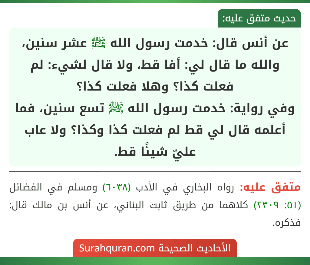 عن أنس قال: خدمت رسول الله ﷺ عشر سنين، والله ما قال لي: أفا قط، ولا قال لشيء: لم فعلت كذا؟ وهلا فعلت كذا؟
وفي رواية: خدمت رسول الله ﷺ تسع سنين، فما أعلمه قال لي قط لم فعلت كذا وكذا؟ ولا عاب عليّ شيئًا قط. عن أنس قال: خدمت رسول الله ﷺ عشر سنين، والله ما قال لي: أفا قط، ولا قال لشيء: لم فعلت كذا؟ وهلا فعلت كذا؟
وفي رواية: خدمت رسول الله ﷺ تسع سنين، فما أعلمه قال لي قط لم فعلت كذا وكذا؟ ولا عاب عليّ شيئًا قط.