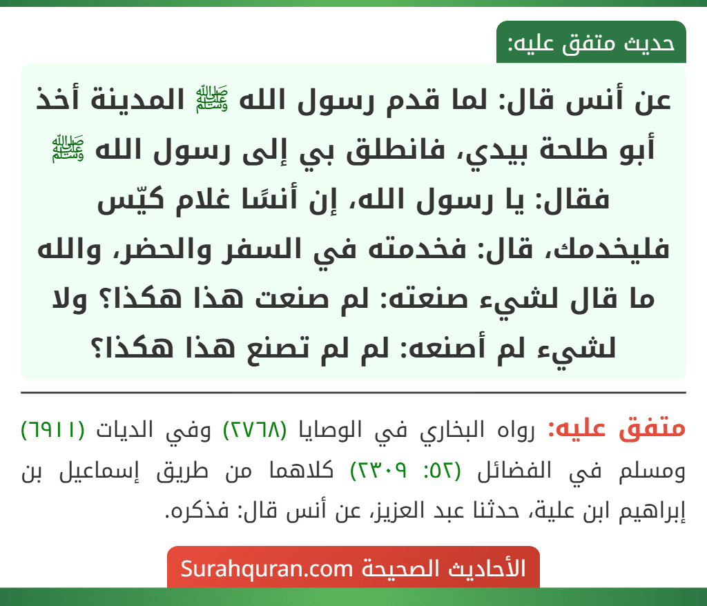 عن أنس قال: لما قدم رسول الله ﷺ المدينة أخذ أبو طلحة بيدي، فانطلق بي إلى رسول الله ﷺ فقال: يا رسول الله، إن أنسًا غلام كيّس فليخدمك، قال: فخدمته في السفر والحضر، والله ما قال لشيء صنعته: لم صنعت هذا هكذا؟ ولا لشيء لم أصنعه: لم لم تصنع هذا هكذا؟
