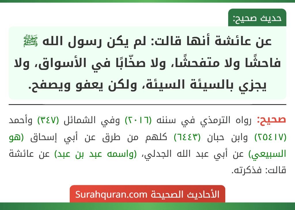عن عائشة أنها قالت: لم يكن رسول الله ﷺ فاحشًا ولا متفحشًا، ولا صخّابًا في الأسواق، ولا يجزي بالسيئة السيئة، ولكن يعفو ويصفح. عن عائشة أنها قالت: لم يكن رسول الله ﷺ فاحشًا ولا متفحشًا، ولا صخّابًا في الأسواق، ولا يجزي بالسيئة السيئة، ولكن يعفو ويصفح.