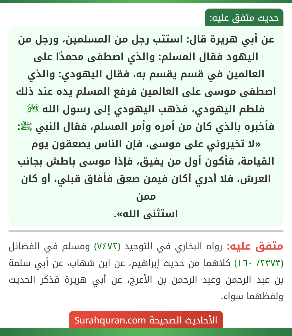 عن أبي هريرة قال: استتب رجل من المسلمين، ورجل من اليهود فقال المسلم: والذي اصطفى محمدًا على العالمين في قسم يقسم به، فقال اليهودي: والذي اصطفى موسى على العالمين فرفع المسلم يده عند ذلك فلطم اليهودي، فذهب اليهودي إلى رسول الله ﷺ فأخبره بالذي كان من أمره وأمر المسلم، فقال النبي ﷺ: «لا تخيروني على موسى، فإن الناس يصعقون يوم القيامة، فأكون أول من يفيق، فإذا موسى باطش بجانب العرش، فلا أدري أكان فيمن صعق فأفاق قبلي، أو كان ممن
استثنى الله».