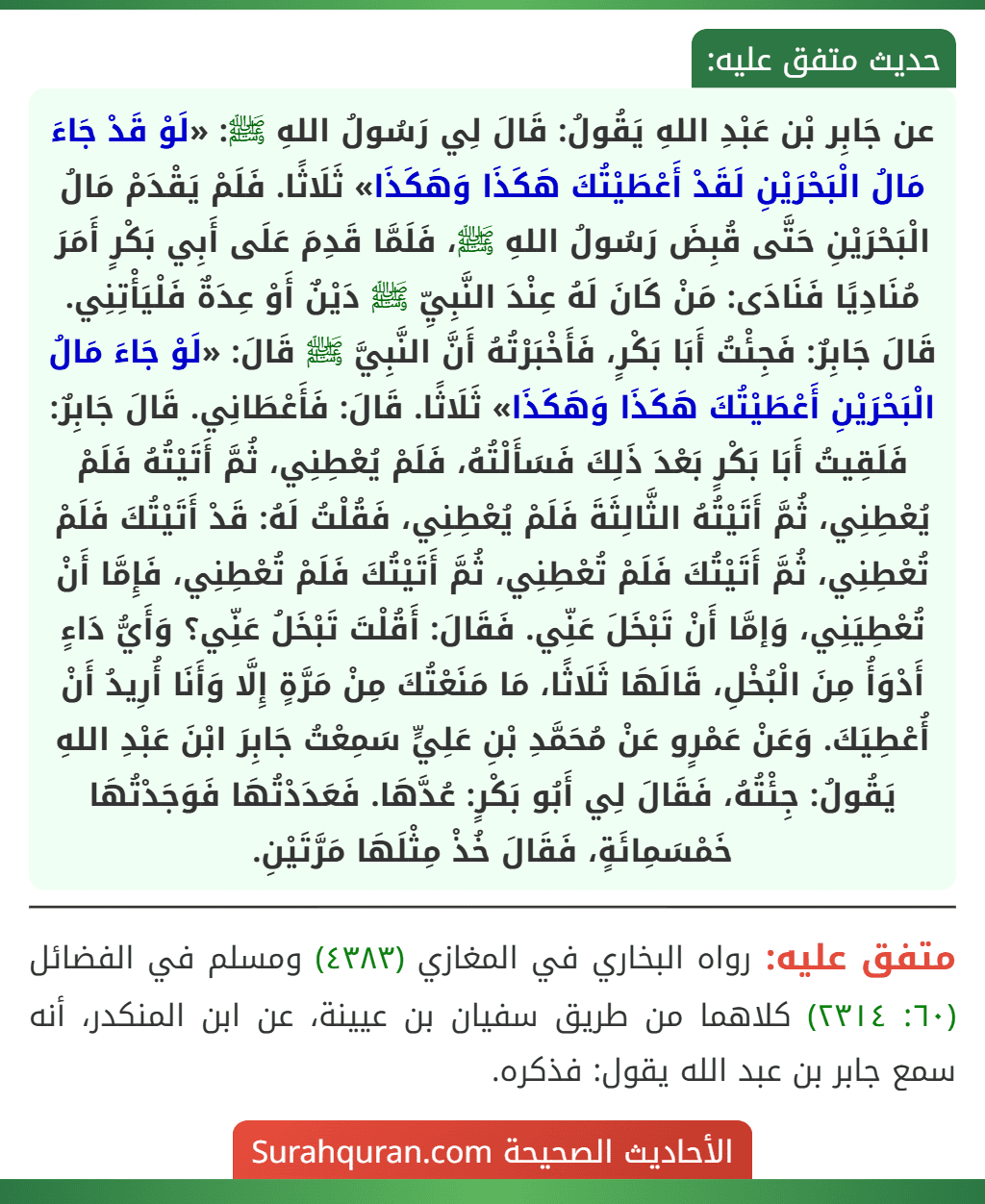 عن جَابِر بْن عَبْدِ اللهِ يَقُولُ: قَالَ لِي رَسُولُ اللهِ ﷺ: «لَوْ قَدْ جَاءَ مَالُ الْبَحْرَيْنِ لَقَدْ أَعْطَيْتُكَ هَكَذَا وَهَكَذَا» ثَلَاثًا. فَلَمْ يَقْدَمْ مَالُ الْبَحْرَيْنِ حَتَّى قُبِضَ رَسُولُ اللهِ ﷺ، فَلَمَّا قَدِمَ عَلَى أَبِي بَكْرٍ أَمَرَ مُنَادِيًا فَنَادَى: مَنْ كَانَ لَهُ عِنْدَ النَّبِيِّ ﷺ دَيْنٌ أَوْ عِدَةٌ فَلْيَأْتِنِي. قَالَ جَابِرٌ: فَجِئْتُ أَبَا بَكْرٍ، فَأَخْبَرْتُهُ أَنَّ النَّبِيَّ ﷺ قَالَ: «لَوْ جَاءَ مَالُ الْبَحْرَيْنِ أَعْطَيْتُكَ هَكَذَا وَهَكَذَا» ثَلَاثًا. قَالَ: فَأَعْطَانِي. قَالَ جَابِرٌ: فَلَقِيتُ أَبَا بَكْرٍ بَعْدَ ذَلِكَ فَسَأَلْتُهُ، فَلَمْ يُعْطِنِي، ثُمَّ أَتَيْتُهُ فَلَمْ يُعْطِنِي، ثُمَّ أَتَيْتُهُ الثَّالِثَةَ فَلَمْ يُعْطِنِي، فَقُلْتُ لَهُ: قَدْ أَتَيْتُكَ فَلَمْ تُعْطِنِي، ثُمَّ أَتَيْتُكَ فَلَمْ تُعْطِنِي، ثُمَّ أَتَيْتُكَ فَلَمْ تُعْطِنِي، فَإِمَّا أَنْ تُعْطِيَنِي، وَإمَّا أَنْ تَبْخَلَ عَنِّي. فَقَالَ: أَقُلْتَ تَبْخَلُ عَنِّي؟ وَأَيُّ دَاءٍ أَدْوَأُ مِنَ الْبُخْلِ، قَالَهَا ثَلَاثًا، مَا مَنَعْتُكَ مِنْ مَرَّةٍ إِلَّا وَأَنَا أُرِيدُ أَنْ أُعْطِيَكَ. وَعَنْ عَمْرٍو عَنْ مُحَمَّدِ بْنِ عَلِيٍّ سَمِعْتُ جَابِرَ ابْنَ عَبْدِ اللهِ يَقُولُ: جِئْتُهُ، فَقَالَ لِي أَبُو بَكْرٍ: عُدَّهَا. فَعَدَدْتُهَا فَوَجَدْتُهَا خَمْسَمِائَةٍ، فَقَالَ خُذْ مِثْلَهَا مَرَّتَيْنِ.