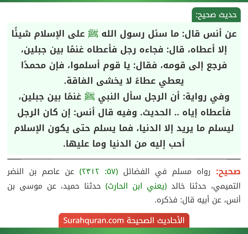 عن أنس قال: ما سئل رسول الله ﷺ على الإسلام شيئًا إلا أعطاه، قال: فجاءه رجل فأعطاه غنمًا بين جبلين، فرجع إلى قومه، فقال: يا قوم أسلموا، فإن محمدًا يعطي عطاءً لا يخشى الفاقة.
وفي رواية: أن الرجل سأل النبي ﷺ غنمًا بين جبلين، فأعطاه إياه .. الحديث. وفيه قال أنس: إن كان الرجل ليسلم ما يريد إلا الدنيا، فما يسلم حتى يكون الإسلام أحب إليه من الدنيا وما عليها.
