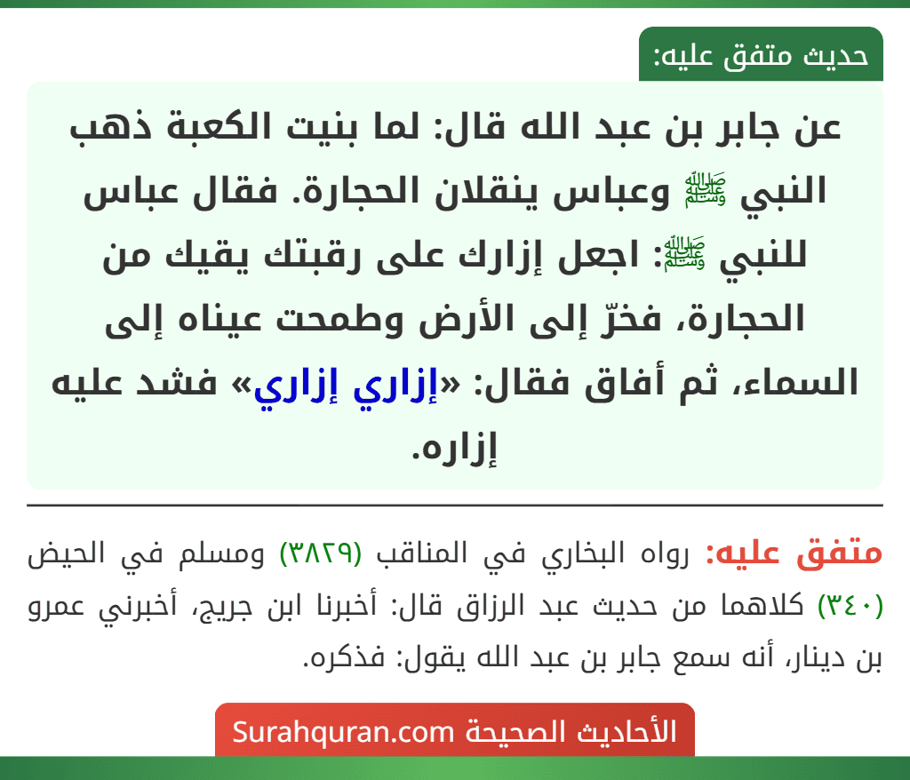 عن جابر بن عبد الله قال: لما بنيت الكعبة ذهب النبي ﷺ وعباس ينقلان الحجارة. فقال عباس للنبي ﷺ: اجعل إزارك على رقبتك يقيك من الحجارة، فخرّ إلى الأرض وطمحت عيناه إلى السماء، ثم أفاق فقال: «إزاري إزاري» فشد عليه إزاره.