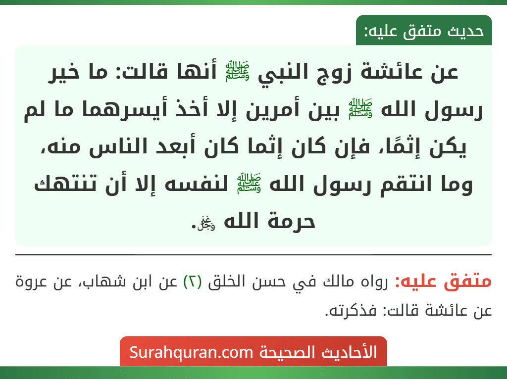 عن عائشة زوج النبي ﷺ أنها قالت: ما خير رسول الله ﷺ بين أمرين إلا أخذ أيسرهما ما لم يكن إثمًا، فإن كان إثما كان أبعد الناس منه، وما انتقم رسول الله ﷺ لنفسه إلا أن تنتهك حرمة الله ﷿.