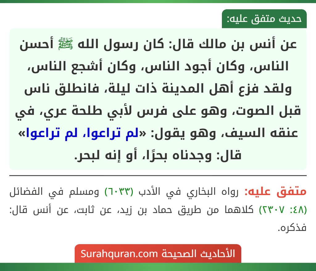 عن أنس بن مالك قال: كان رسول الله ﷺ أحسن الناس، وكان أجود الناس، وكان أشجع الناس، ولقد فزع أهل المدينة ذات ليلة، فانطلق ناس قبل الصوت، وهو على فرس لأبي طلحة عري، في عنقه السيف، وهو يقول: «لم تراعوا، لم تراعوا» قال: وجدناه بحرًا، أو إنه لبحر.