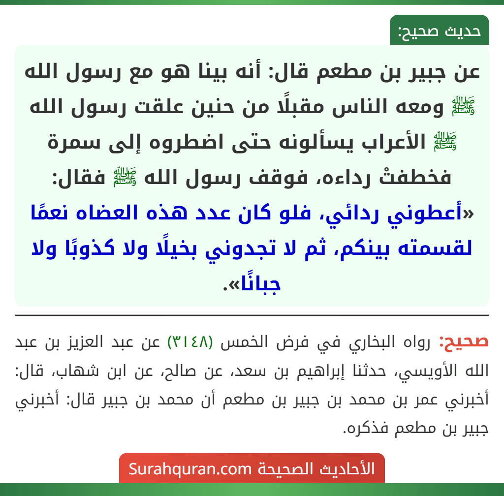 عن جبير بن مطعم قال: أنه بينا هو مع رسول الله ﷺ ومعه الناس مقبلًا من حنين علقت رسول الله ﷺ الأعراب يسألونه حتى اضطروه إلى سمرة فخطفتْ رداءه، فوقف رسول الله ﷺ فقال: «أعطوني ردائي، فلو كان عدد هذه العضاه نعمًا لقسمته بينكم، ثم لا تجدوني بخيلًا ولا كذوبًا ولا جبانًا». عن جبير بن مطعم قال: أنه بينا هو مع رسول الله ﷺ ومعه الناس مقبلًا من حنين علقت رسول الله ﷺ الأعراب يسألونه حتى اضطروه إلى سمرة فخطفتْ رداءه، فوقف رسول الله ﷺ فقال: «أعطوني ردائي، فلو كان عدد هذه العضاه نعمًا لقسمته بينكم، ثم لا تجدوني بخيلًا ولا كذوبًا ولا جبانًا».